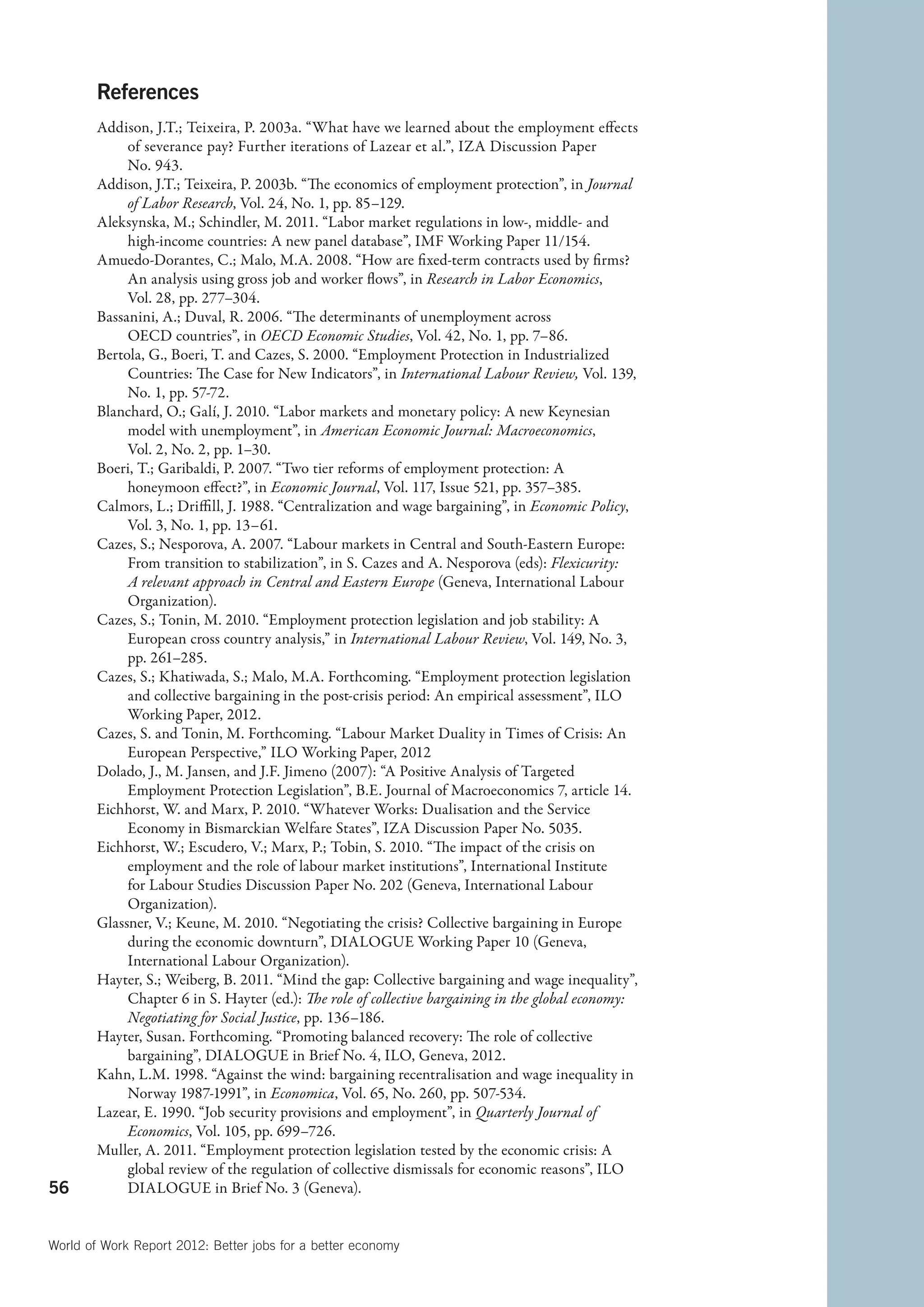 References
        Addison, J.T.; Teixeira, P. 2003a. “What have we learned about the employment effects
             of severance pay? Further iterations of Lazear et al.”, IZA Discussion Paper
             No. 943.
        Addison, J.T.; Teixeira, P. 2003b. “The economics of employment protection”, in Journal
             of Labor Research, Vol. 24, No. 1, pp. 85–129.
        Aleksynska, M.; Schindler, M. 2011. “Labor market regulations in low-, middle- and
             high-income countries: A new panel database”, IMF Working Paper 11/154.
        Amuedo-Dorantes, C.; Malo, M.A. 2008. “How are fixed-term contracts used by firms?
             An analysis using gross job and worker flows”, in Research in Labor Economics,
             Vol. 28, pp. 277–304.
        Bassanini, A.; Duval, R. 2006. “The determinants of unemployment across
             OECD countries”, in OECD Economic Studies, Vol. 42, No. 1, pp. 7–86.
        Bertola, G., Boeri, T. and Cazes, S. 2000. “Employment Protection in Industrialized
             Countries: The Case for New Indicators”, in International Labour Review, Vol. 139,
             No. 1, pp. 57-72.
        Blanchard, O.; Galí, J. 2010. “Labor markets and monetary policy: A new Keynesian
             model with unemployment”, in American Economic Journal: Macroeconomics,
             Vol. 2, No. 2, pp. 1–30.
        Boeri, T.; Garibaldi, P. 2007. “Two tier reforms of employment protection: A
             honeymoon effect?”, in Economic Journal, Vol. 117, Issue 521, pp. 357–385.
        Calmors, L.; Driffill, J. 1988. “Centralization and wage bargaining”, in Economic Policy,
             Vol. 3, No. 1, pp. 13–61.
        Cazes, S.; Nesporova, A. 2007. “Labour markets in Central and South-Eastern Europe:
             From transition to stabilization”, in S. Cazes and A. Nesporova (eds): Flexicurity:
             A relevant approach in Central and Eastern Europe (Geneva, International Labour
             Organization).
        Cazes, S.; Tonin, M. 2010. “Employment protection legislation and job stability: A
             European cross country analysis,” in International Labour Review, Vol. 149, No. 3,
             pp. 261–285.
        Cazes, S.; Khatiwada, S.; Malo, M.A. Forthcoming. “Employment protection legislation
             and collective bargaining in the post-crisis period: An empirical assessment”, ILO
             Working Paper, 2012.
        Cazes, S. and Tonin, M. Forthcoming. “Labour Market Duality in Times of Crisis: An
             European Perspective,” ILO Working Paper, 2012
        Dolado, J., M. Jansen, and J.F. Jimeno (2007): “A Positive Analysis of Targeted
             Employment Protection Legislation”, B.E. Journal of Macroeconomics 7, article 14.
        Eichhorst, W. and Marx, P. 2010. “Whatever Works: Dualisation and the Service
             Economy in Bismarckian Welfare States”, IZA Discussion Paper No. 5035.
        Eichhorst, W.; Escudero, V.; Marx, P.; Tobin, S. 2010. “The impact of the crisis on
             employment and the role of labour market institutions”, International Institute
             for Labour Studies Discussion Paper No. 202 (Geneva, International Labour
             Organization).
        Glassner, V.; Keune, M. 2010. “Negotiating the crisis? Collective bargaining in Europe
             during the economic downturn”, DIALOGUE Working Paper 10 (Geneva,
             International Labour Organization).
        Hayter, S.; Weiberg, B. 2011. “Mind the gap: Collective bargaining and wage inequality”,
             Chapter 6 in S. Hayter (ed.): The role of collective bargaining in the global economy:
             Negotiating for Social Justice, pp. 136–186.
        Hayter, Susan. Forthcoming. “Promoting balanced recovery: The role of collective
             bargaining”, DIALOGUE in Brief No. 4, ILO, Geneva, 2012.
        Kahn, L.M. 1998. “Against the wind: bargaining recentralisation and wage inequality in
             Norway 1987-1991”, in Economica, Vol. 65, No. 260, pp. 507-534.
        Lazear, E. 1990. “Job security provisions and employment”, in Quarterly Journal of
             Economics, Vol. 105, pp. 699–726.
        Muller, A. 2011. “Employment protection legislation tested by the economic crisis: A
             global review of the regulation of collective dismissals for economic reasons”, ILO
56           DIALOGUE in Brief No. 3 (Geneva).


World of Work Report 2012: Better jobs for a better economy
 