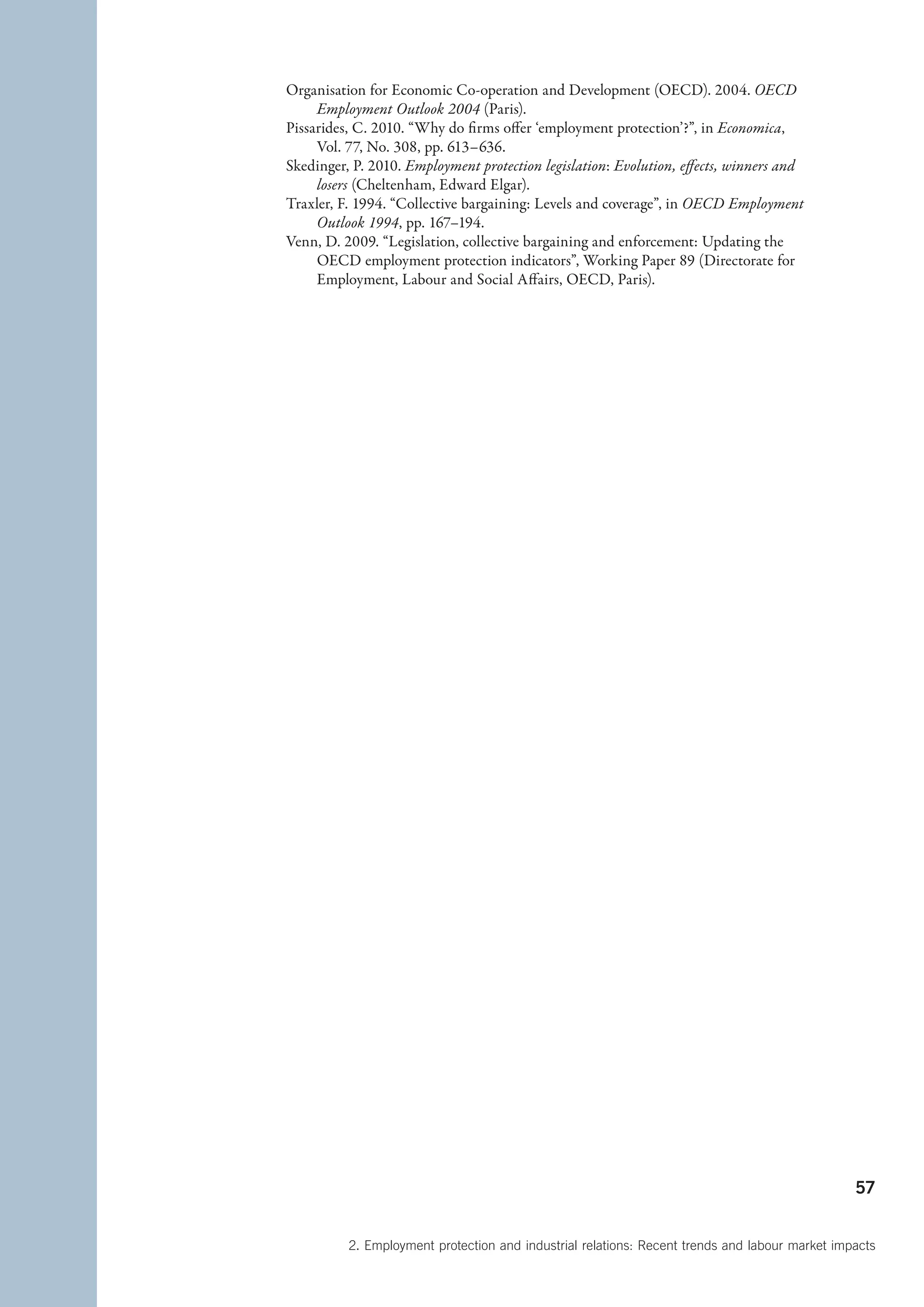 Organisation for Economic Co-operation and Development (OECD). 2004. OECD
     Employment Outlook 2004 (Paris).
Pissarides, C. 2010. “Why do firms offer ‘employment protection’?”, in Economica,
     Vol. 77, No. 308, pp. 613–636.
Skedinger, P. 2010. Employment protection legislation: Evolution, effects, winners and
     losers (Cheltenham, Edward Elgar).
Traxler, F. 1994. “Collective bargaining: Levels and coverage”, in OECD Employment
     Outlook 1994, pp. 167–194.
Venn, D. 2009. “Legislation, collective bargaining and enforcement: Updating the
     OECD employment protection indicators”, Working Paper 89 (Directorate for
     Employment, Labour and Social Affairs, OECD, Paris).




                                                                                                57


          2. Employment protection and industrial relations: Recent trends and labour market impacts
 