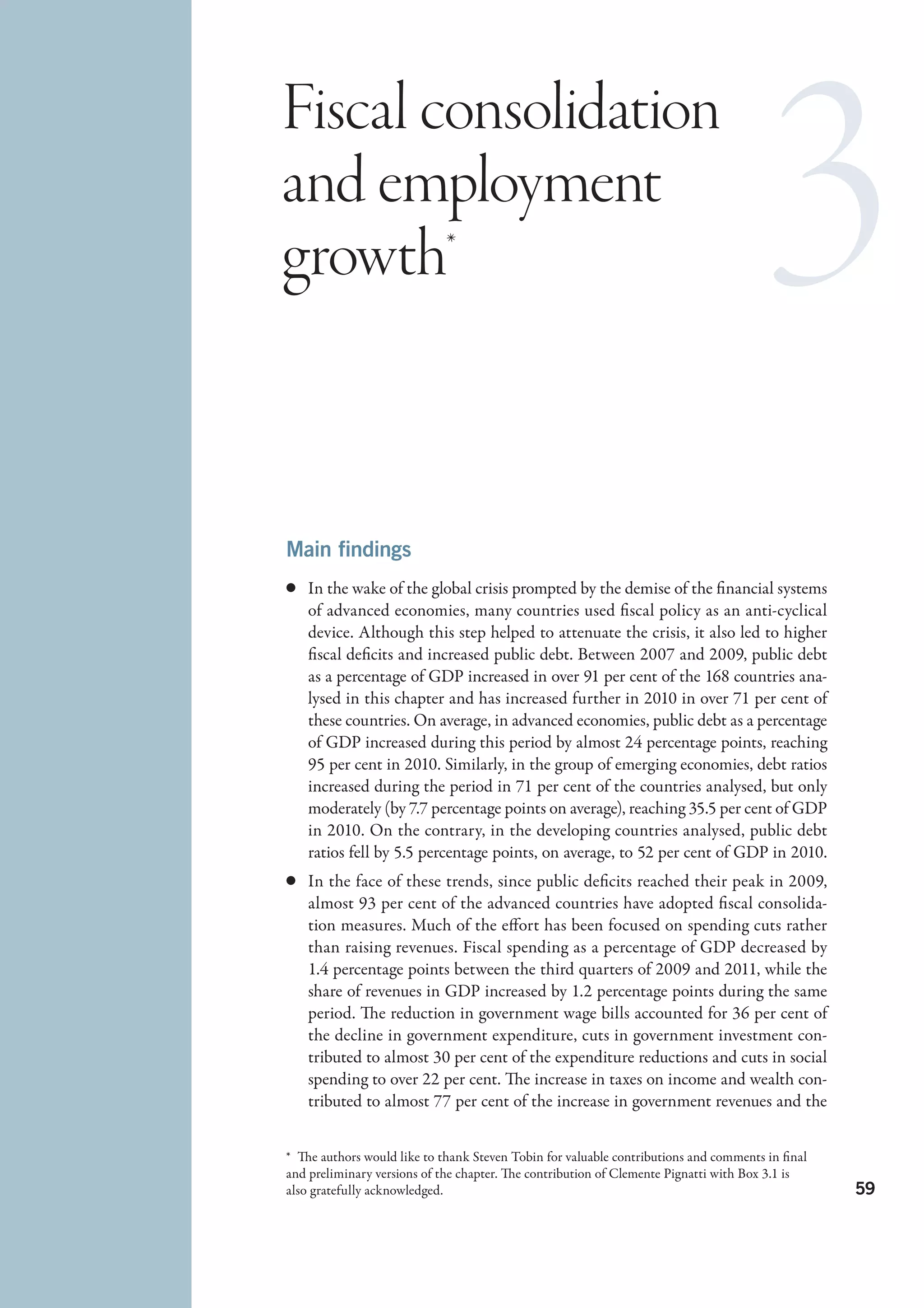 Fiscal consolidation
and employment
growth*



Main findings
c	 In the wake of the global crisis prompted by the demise of the financial systems
   of advanced economies, many countries used fiscal policy as an anti-cyclical
   device. Although this step helped to attenuate the crisis, it also led to higher
   fiscal deficits and increased public debt. Between 2007 and 2009, public debt
   as a percentage of GDP increased in over 91 per cent of the 168 countries ana-
   lysed in this chapter and has increased further in 2010 in over 71 per cent of
   these countries. On average, in advanced economies, public debt as a percentage
   of GDP increased during this period by almost 24 percentage points, reaching
   95 per cent in 2010. Similarly, in the group of emerging economies, debt ratios
   increased during the period in 71 per cent of the countries analysed, but only
   moderately (by 7.7 percentage points on average), reaching 35.5 per cent of GDP
   in 2010. On the contrary, in the developing countries analysed, public debt
   ratios fell by 5.5 percentage points, on average, to 52 per cent of GDP in 2010.
c	 In the face of these trends, since public deficits reached their peak in 2009,
   almost 93 per cent of the advanced countries have adopted fiscal consolida-
   tion measures. Much of the effort has been focused on spending cuts rather
   than raising revenues. Fiscal spending as a percentage of GDP decreased by
   1.4 percentage points between the third quarters of 2009 and 2011, while the
   share of revenues in GDP increased by 1.2 percentage points during the same
   period. The reduction in government wage bills accounted for 36 per cent of
   the decline in government expenditure, cuts in government investment con-
   tributed to almost 30 per cent of the expenditure reductions and cuts in social
   spending to over 22 per cent. The increase in taxes on income and wealth con-
   tributed to almost 77 per cent of the increase in government revenues and the


*  The authors would like to thank Steven Tobin for valuable contributions and comments in final
and preliminary versions of the chapter. The contribution of Clemente Pignatti with Box 3.1 is
also gratefully acknowledged.                                                                      59
 