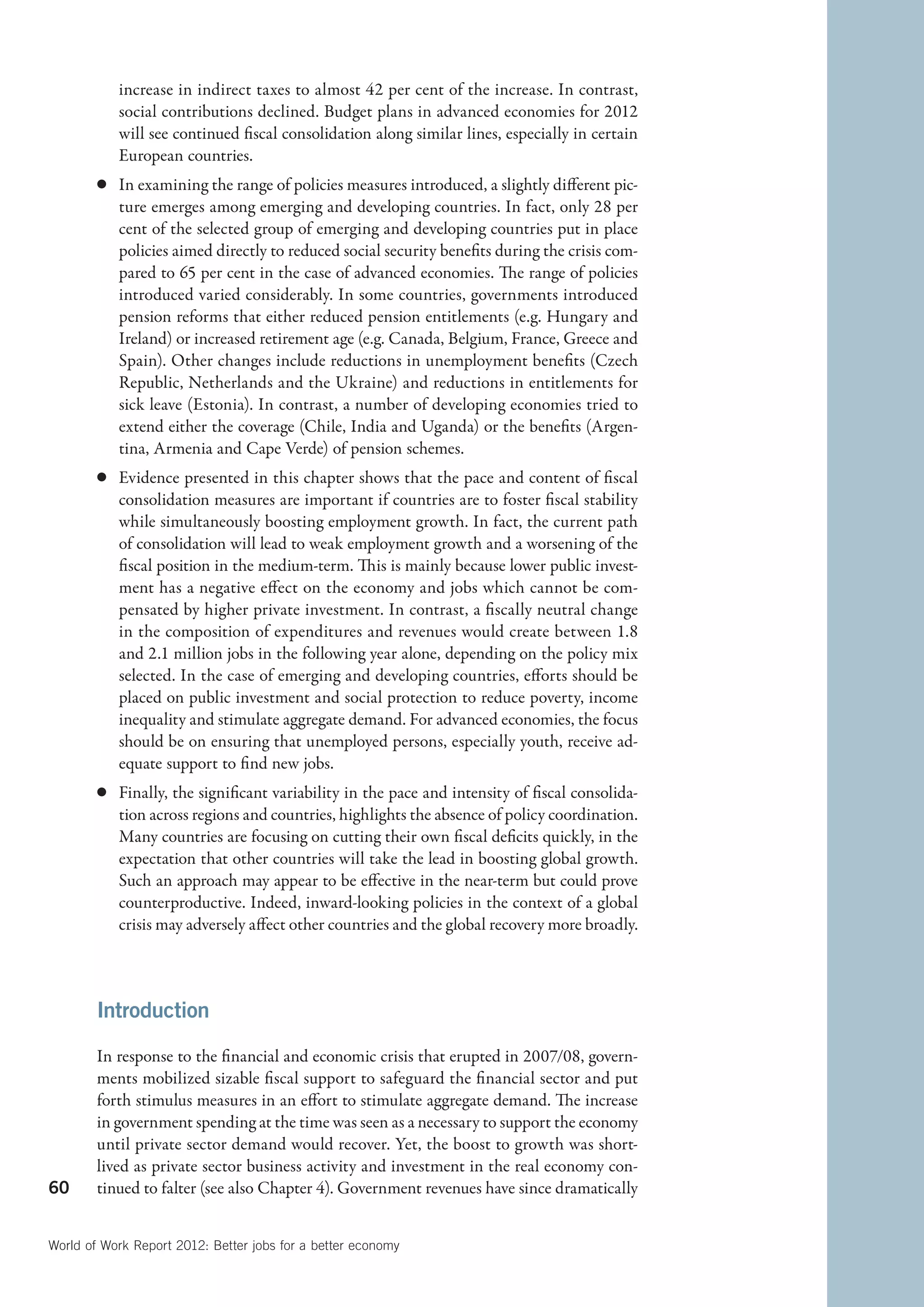 increase in indirect taxes to almost 42 per cent of the increase. In contrast,
           social contributions declined. Budget plans in advanced economies for 2012
           will see continued fiscal consolidation along similar lines, especially in certain
           European countries.
        c	 In examining the range of policies measures introduced, a slightly different pic-
           ture emerges among emerging and developing countries. In fact, only 28 per
           cent of the selected group of emerging and developing countries put in place
           policies aimed directly to reduced social security benefits during the crisis com-
           pared to 65 per cent in the case of advanced economies. The range of policies
           introduced varied considerably. In some countries, governments introduced
           pension reforms that either reduced pension entitlements (e.g. Hungary and
           Ireland) or increased retirement age (e.g. Canada, Belgium, France, Greece and
           Spain). Other changes include reductions in unemployment benefits (Czech
           Republic, Netherlands and the Ukraine) and reductions in entitlements for
           sick leave (Estonia). In contrast, a number of developing economies tried to
           extend either the coverage (Chile, India and Uganda) or the benefits (Argen-
           tina, Armenia and Cape Verde) of pension schemes.
        c	 Evidence presented in this chapter shows that the pace and content of fiscal
           consolidation measures are important if countries are to foster fiscal stability
           while simultaneously boosting employment growth. In fact, the current path
           of consolidation will lead to weak employment growth and a worsening of the
           fiscal position in the medium-term. This is mainly because lower public invest-
           ment has a negative effect on the economy and jobs which cannot be com-
           pensated by higher private investment. In contrast, a fiscally neutral change
           in the composition of expenditures and revenues would create between 1.8
           and 2.1 million jobs in the following year alone, depending on the policy mix
           selected. In the case of emerging and developing countries, efforts should be
           placed on public investment and social protection to reduce poverty, income
           inequality and stimulate aggregate demand. For advanced economies, the focus
           should be on ensuring that unemployed persons, especially youth, receive ad-
           equate support to find new jobs.
        c	 Finally, the significant variability in the pace and intensity of fiscal consolida-
           tion across regions and countries, highlights the absence of policy coordination.
           Many countries are focusing on cutting their own fiscal deficits quickly, in the
           expectation that other countries will take the lead in boosting global growth.
           Such an approach may appear to be effective in the near-term but could prove
           counterproductive. Indeed, inward-looking policies in the context of a global
           crisis may adversely affect other countries and the global recovery more broadly.



        Introduction

        In response to the financial and economic crisis that erupted in 2007/08, govern-
        ments mobilized sizable fiscal support to safeguard the financial sector and put
        forth stimulus measures in an effort to stimulate aggregate demand. The increase
        in government spending at the time was seen as a necessary to support the economy
        until private sector demand would recover. Yet, the boost to growth was short-
        lived as private sector business activity and investment in the real economy con-
60      tinued to falter (see also Chapter 4). Government revenues have since dramatically


World of Work Report 2012: Better jobs for a better economy
 