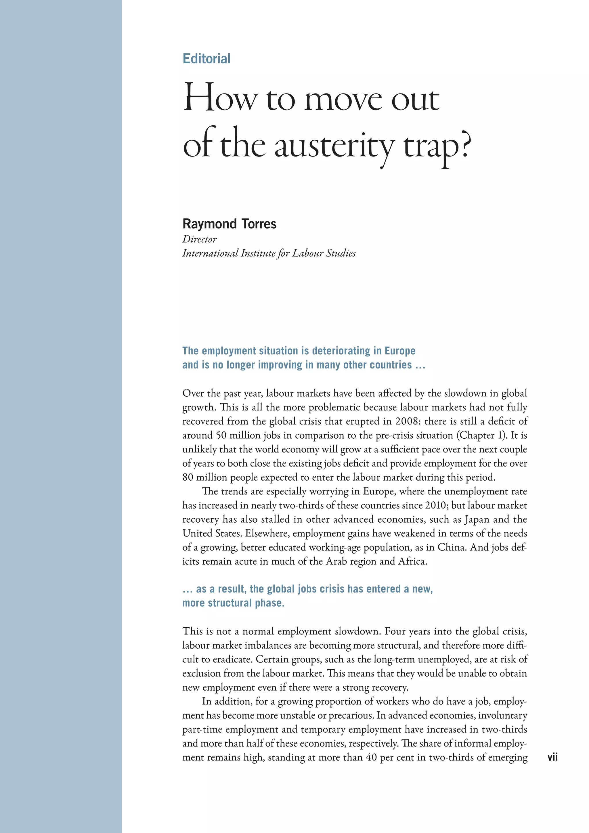 Editorial


How to move out
of the austerity trap?
Raymond Torres
Director
International Institute for Labour Studies




The employment situation is deteriorating in Europe
and is no longer improving in many other countries …

Over the past year, labour markets have been affected by the slowdown in global
growth. This is all the more problematic because labour markets had not fully
recovered from the global crisis that erupted in 2008: there is still a deficit of
around 50 million jobs in comparison to the pre-crisis situation (Chapter 1). It is
unlikely that the world economy will grow at a sufficient pace over the next couple
of years to both close the existing jobs deficit and provide employment for the over
80 million people expected to enter the labour market during this period.
      The trends are especially worrying in Europe, where the unemployment rate
has increased in nearly two-thirds of these countries since 2010; but labour market
recovery has also stalled in other advanced economies, such as Japan and the
United States. Elsewhere, employment gains have weakened in terms of the needs
of a growing, better educated working-age population, as in China. And jobs def-
icits remain acute in much of the Arab region and Africa.

… as a result, the global jobs crisis has entered a new,
more structural phase.

This is not a normal employment slowdown. Four years into the global crisis,
labour market imbalances are becoming more structural, and therefore more diffi-
cult to eradicate. Certain groups, such as the long-term unemployed, are at risk of
exclusion from the labour market. This means that they would be unable to obtain
new employment even if there were a strong recovery.
     In addition, for a growing proportion of workers who do have a job, employ-
ment has become more unstable or precarious. In advanced economies, involuntary
part-time employment and temporary employment have increased in two-thirds
and more than half of these economies, respectively. The share of informal employ-
ment remains high, standing at more than 40 per cent in two-thirds of emerging         vii
 