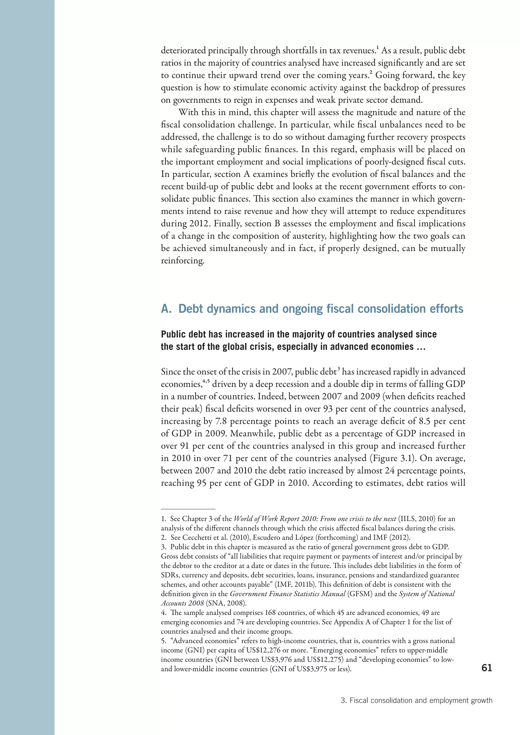 deteriorated principally through shortfalls in tax revenues.1 As a result, public debt
ratios in the majority of countries analysed have increased significantly and are set
to continue their upward trend over the coming years.2 Going forward, the key
question is how to stimulate economic activity against the backdrop of pressures
on governments to reign in expenses and weak private sector demand.
     With this in mind, this chapter will assess the magnitude and nature of the
fiscal consolidation challenge. In particular, while fiscal unbalances need to be
addressed, the challenge is to do so without damaging further recovery prospects
while safeguarding public finances. In this regard, emphasis will be placed on
the important employment and social implications of poorly-designed fiscal cuts.
In particular, section A examines briefly the evolution of fiscal balances and the
recent build-up of public debt and looks at the recent government efforts to con-
solidate public finances. This section also examines the manner in which govern-
ments intend to raise revenue and how they will attempt to reduce expenditures
during 2012. Finally, section B assesses the employment and fiscal implications
of a change in the composition of austerity, highlighting how the two goals can
be achieved simultaneously and in fact, if properly designed, can be mutually
reinforcing.



A.  Debt dynamics and ongoing fiscal consolidation efforts

Public debt has increased in the majority of countries analysed since
the start of the global crisis, especially in advanced economies …

Since the onset of the crisis in 2007, public debt 3 has increased rapidly in advanced
economies,4,5 driven by a deep recession and a double dip in terms of falling GDP
in a number of countries. Indeed, between 2007 and 2009 (when deficits reached
their peak) fiscal deficits worsened in over 93 per cent of the countries analysed,
increasing by 7.8 percentage points to reach an average deficit of 8.5 per cent
of GDP in 2009. Meanwhile, public debt as a percentage of GDP increased in
over 91 per cent of the countries analysed in this group and increased further
in 2010 in over 71 per cent of the countries analysed (Figure 3.1). On average,
between 2007 and 2010 the debt ratio increased by almost 24 percentage points,
reaching 95 per cent of GDP in 2010. According to estimates, debt ratios will


1.  See Chapter 3 of the World of Work Report 2010: From one crisis to the next (IILS, 2010) for an
analysis of the different channels through which the crisis affected fiscal balances during the crisis.
2.  See Cecchetti et al. (2010), Escudero and López (forthcoming) and IMF (2012).
3.  Public debt in this chapter is measured as the ratio of general government gross debt to GDP.
Gross debt consists of “all liabilities that require payment or payments of interest and/or principal by
the debtor to the creditor at a date or dates in the future. This includes debt liabilities in the form of
SDRs, currency and deposits, debt securities, loans, insurance, pensions and standardized guarantee
schemes, and other accounts payable” (IMF, 2011b). This definition of debt is consistent with the
definition given in the Government Finance Statistics Manual (GFSM) and the System of National
Accounts 2008 (SNA, 2008).
4.  The sample analysed comprises 168 countries, of which 45 are advanced economies, 49 are
emerging economies and 74 are developing countries. See Appendix A of Chapter 1 for the list of
countries analysed and their income groups.
5.  “Advanced economies” refers to high-income countries, that is, countries with a gross national
income (GNI) per capita of US$12,276 or more. “Emerging economies” refers to upper-middle
income countries (GNI between US$3,976 and US$12,275) and “developing economies” to low-
and lower-middle income countries (GNI of US$3,975 or less).                                                 61


                                                               3. Fiscal consolidation and employment growth
 
