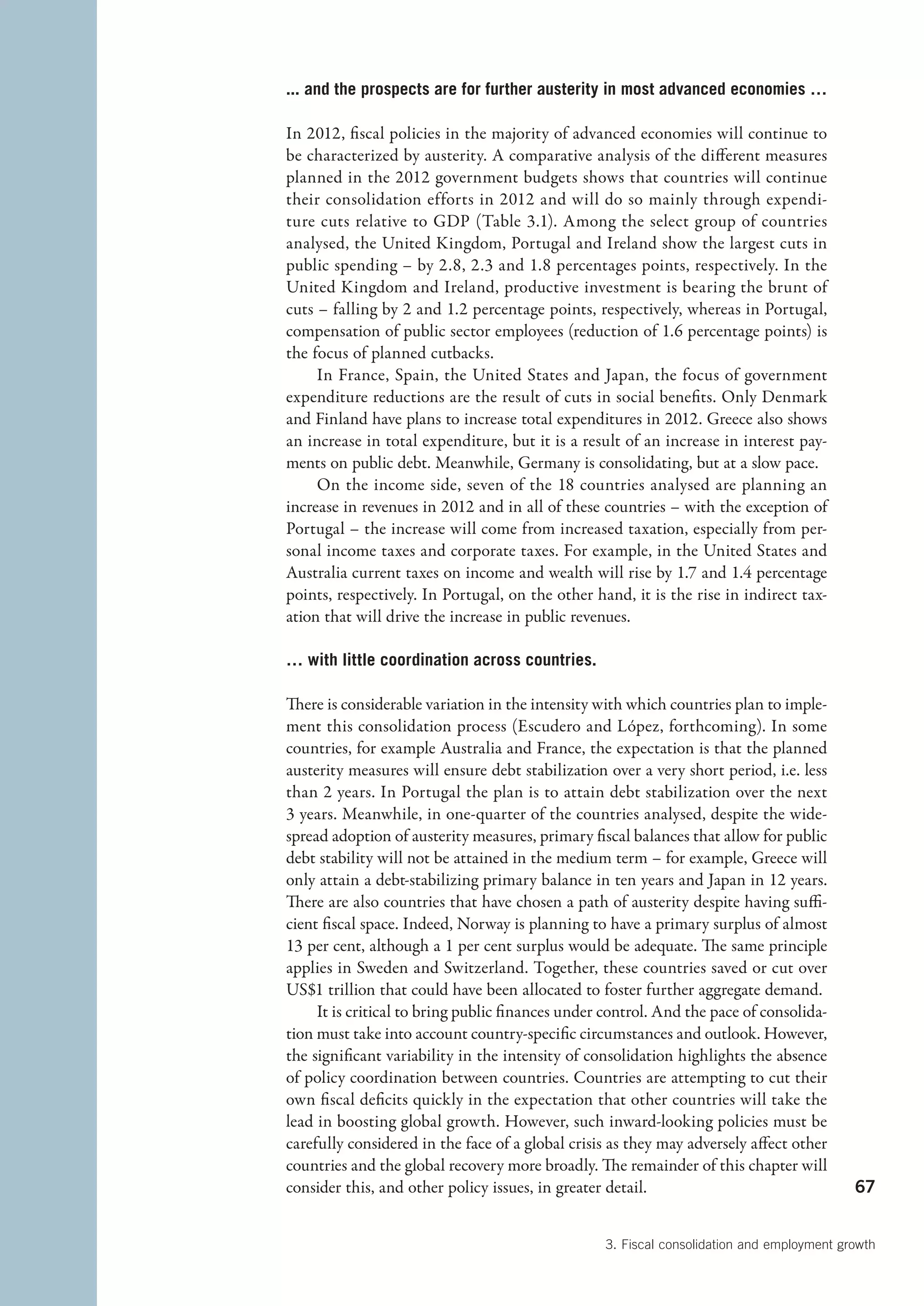 ... and the prospects are for further austerity in most advanced economies …

In 2012, fiscal policies in the majority of advanced economies will continue to
be characterized by austerity. A comparative analysis of the different measures
planned in the 2012 government budgets shows that countries will continue
their consolidation efforts in 2012 and will do so mainly through expendi-
ture cuts relative to GDP (Table 3.1). Among the select group of countries
analysed, the United Kingdom, Portugal and Ireland show the largest cuts in
public spending – by 2.8, 2.3 and 1.8 percentages points, respectively. In the
United Kingdom and Ireland, productive investment is bearing the brunt of
cuts – falling by 2 and 1.2 percentage points, respectively, whereas in Portugal,
compensation of public sector employees (reduction of 1.6 percentage points) is
the focus of planned cutbacks.
     In France, Spain, the United States and Japan, the focus of government
expenditure reductions are the result of cuts in social benefits. Only Denmark
and Finland have plans to increase total expenditures in 2012. Greece also shows
an increase in total expenditure, but it is a result of an increase in interest pay-
ments on public debt. Meanwhile, Germany is consolidating, but at a slow pace.
     On the income side, seven of the 18 countries analysed are planning an
increase in revenues in 2012 and in all of these countries – with the exception of
Portugal – the increase will come from increased taxation, especially from per-
sonal income taxes and corporate taxes. For example, in the United States and
Australia current taxes on income and wealth will rise by 1.7 and 1.4 percentage
points, respectively. In Portugal, on the other hand, it is the rise in indirect tax-
ation that will drive the increase in public revenues.

… with little coordination across countries.

There is considerable variation in the intensity with which countries plan to imple-
ment this consolidation process (Escudero and López, forthcoming). In some
countries, for example Australia and France, the expectation is that the planned
austerity measures will ensure debt stabilization over a very short period, i.e. less
than 2 years. In Portugal the plan is to attain debt stabilization over the next
3 years. Meanwhile, in one-quarter of the countries analysed, despite the wide-
spread adoption of austerity measures, primary fiscal balances that allow for public
debt stability will not be attained in the medium term – for example, Greece will
only attain a debt-stabilizing primary balance in ten years and Japan in 12 years.
There are also countries that have chosen a path of austerity despite having suffi-
cient fiscal space. Indeed, Norway is planning to have a primary surplus of almost
13 per cent, although a 1 per cent surplus would be adequate. The same principle
applies in Sweden and Switzerland. Together, these countries saved or cut over
US$1 trillion that could have been allocated to foster further aggregate demand.
     It is critical to bring public finances under control. And the pace of consolida-
tion must take into account country-specific circumstances and outlook. However,
the significant variability in the intensity of consolidation highlights the absence
of policy coordination between countries. Countries are attempting to cut their
own fiscal deficits quickly in the expectation that other countries will take the
lead in boosting global growth. However, such inward-looking policies must be
carefully considered in the face of a global crisis as they may adversely affect other
countries and the global recovery more broadly. The remainder of this chapter will
consider this, and other policy issues, in greater detail.                                 67


                                                  3. Fiscal consolidation and employment growth
 