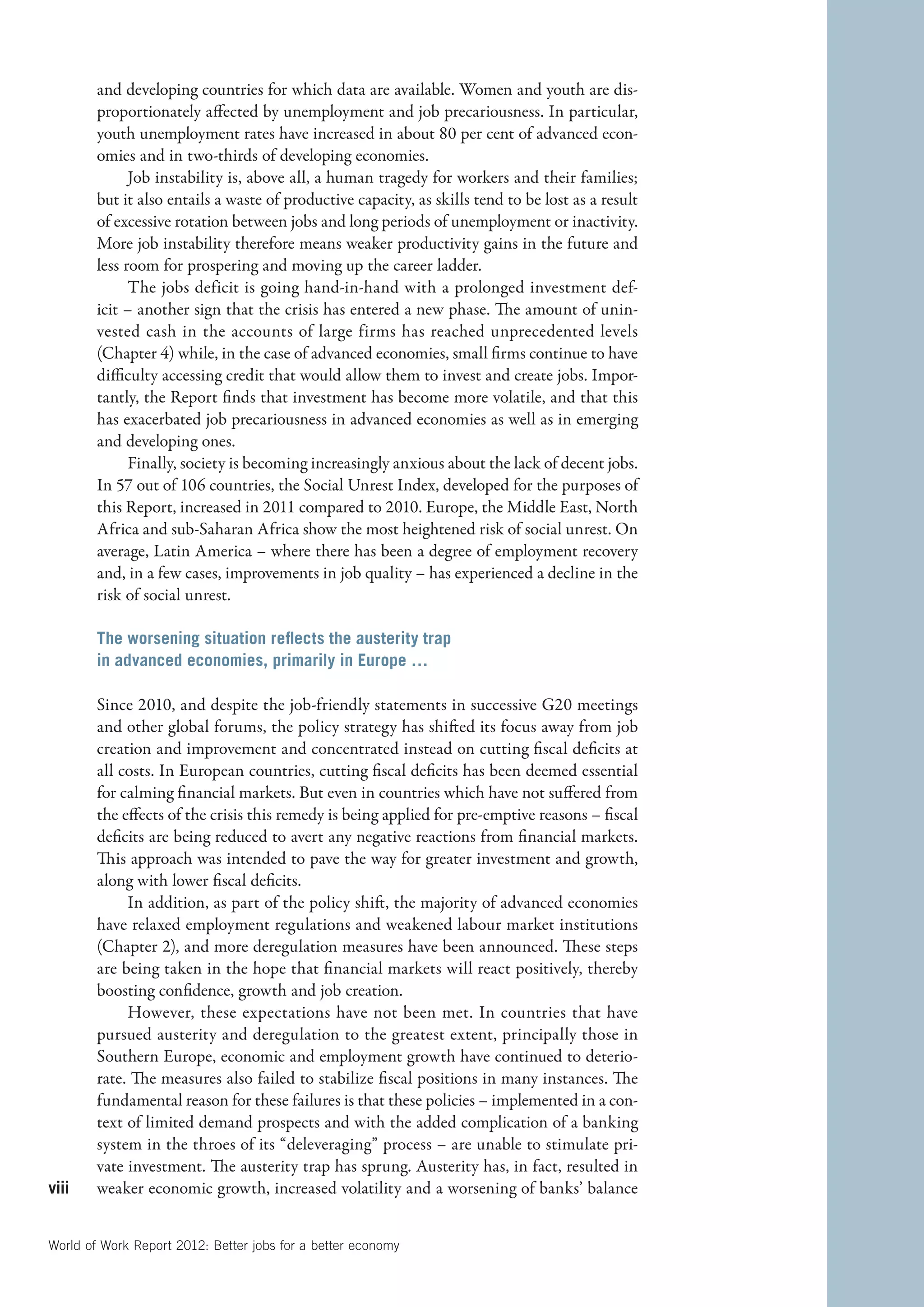 and developing countries for which data are available. Women and youth are dis-
        proportionately affected by unemployment and job precariousness. In particular,
        youth unemployment rates have increased in about 80 per cent of advanced econ-
        omies and in two-thirds of developing economies.
              Job instability is, above all, a human tragedy for workers and their families;
        but it also entails a waste of productive capacity, as skills tend to be lost as a result
        of excessive rotation between jobs and long periods of unemployment or inactivity.
        More job instability therefore means weaker productivity gains in the future and
        less room for prospering and moving up the career ladder.
              The jobs deficit is going hand-in-hand with a prolonged investment def-
        icit – another sign that the crisis has entered a new phase. The amount of unin-
        vested cash in the accounts of large firms has reached unprecedented levels
        (Chapter 4) while, in the case of advanced economies, small firms continue to have
        difficulty accessing credit that would allow them to invest and create jobs. Impor-
        tantly, the Report finds that investment has become more volatile, and that this
        has exacerbated job precariousness in advanced economies as well as in emerging
        and developing ones.
              Finally, society is becoming increasingly anxious about the lack of decent jobs.
        In 57 out of 106 countries, the Social Unrest Index, developed for the purposes of
        this Report, increased in 2011 compared to 2010. Europe, the Middle East, North
        Africa and sub-Saharan Africa show the most heightened risk of social unrest. On
        average, Latin America – where there has been a degree of employment recovery
        and, in a few cases, improvements in job quality – has experienced a decline in the
        risk of social unrest.

        The worsening situation reflects the austerity trap
        in advanced economies, primarily in Europe …

        Since 2010, and despite the job-friendly statements in successive G20 meetings
        and other global forums, the policy strategy has shifted its focus away from job
        creation and improvement and concentrated instead on cutting fiscal deficits at
        all costs. In European countries, cutting fiscal deficits has been deemed essential
        for calming financial markets. But even in countries which have not suffered from
        the effects of the crisis this remedy is being applied for pre-emptive reasons – fiscal
        deficits are being reduced to avert any negative reactions from financial markets.
        This approach was intended to pave the way for greater investment and growth,
        along with lower fiscal deficits.
             In addition, as part of the policy shift, the majority of advanced economies
        have relaxed employment regulations and weakened labour market institutions
        (Chapter 2), and more deregulation measures have been announced. These steps
        are being taken in the hope that financial markets will react positively, thereby
        boosting confidence, growth and job creation.
             However, these expectations have not been met. In countries that have
        pursued austerity and deregulation to the greatest extent, principally those in
        Southern Europe, economic and employment growth have continued to deterio-
        rate. The measures also failed to stabilize fiscal positions in many instances. The
        fundamental reason for these failures is that these policies – implemented in a con-
        text of limited demand prospects and with the added complication of a banking
        system in the throes of its “deleveraging” process – are unable to stimulate pri-
        vate investment. The austerity trap has sprung. Austerity has, in fact, resulted in
viii    weaker economic growth, increased volatility and a worsening of banks’ balance


World of Work Report 2012: Better jobs for a better economy
 