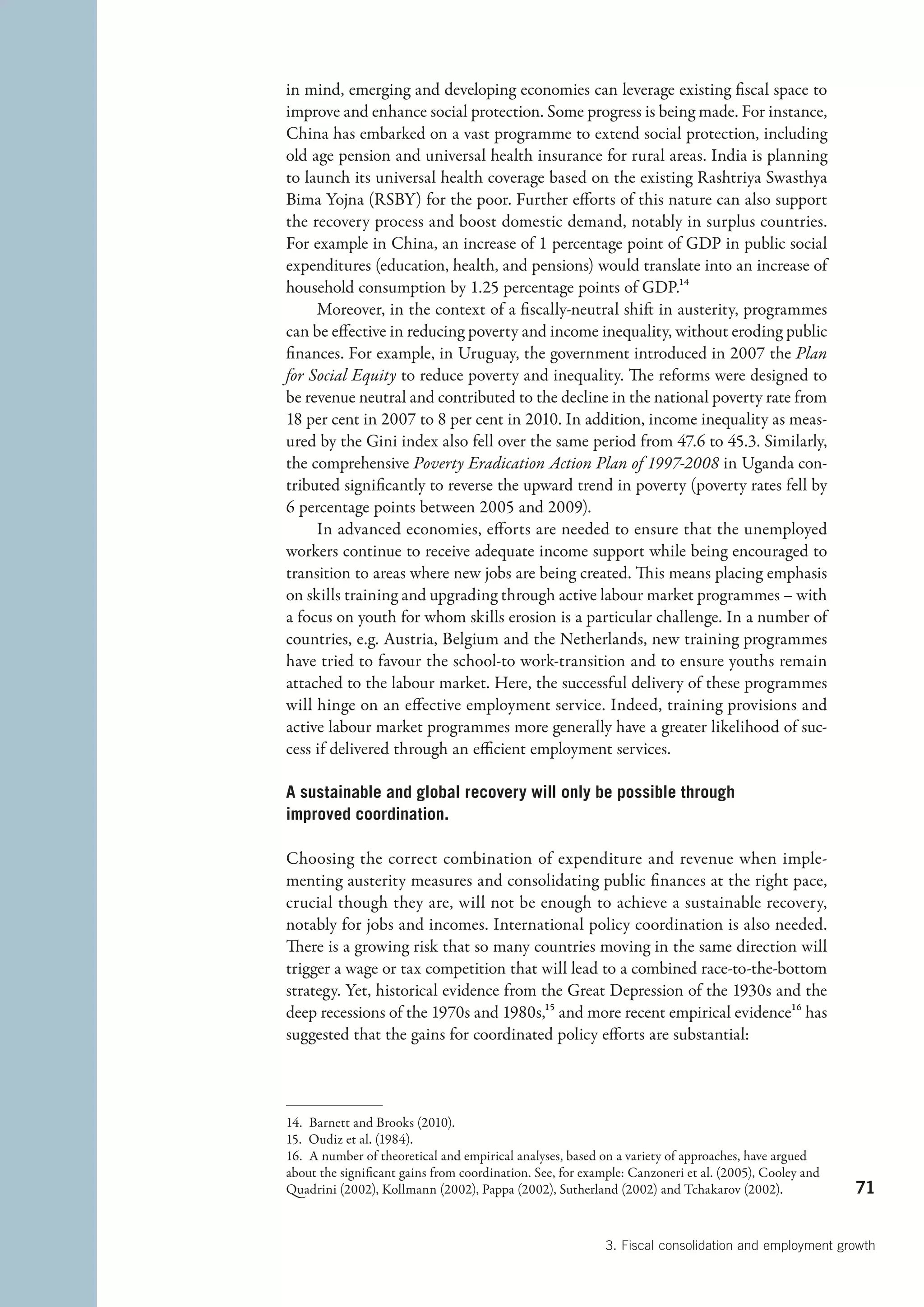 in mind, emerging and developing economies can leverage existing fiscal space to
improve and enhance social protection. Some progress is being made. For instance,
China has embarked on a vast programme to extend social protection, including
old age pension and universal health insurance for rural areas. India is planning
to launch its universal health coverage based on the existing Rashtriya Swasthya
Bima Yojna (RSBY) for the poor. Further efforts of this nature can also support
the recovery process and boost domestic demand, notably in surplus countries.
For example in China, an increase of 1 percentage point of GDP in public social
expenditures (education, health, and pensions) would translate into an increase of
household consumption by 1.25 percentage points of GDP.14
     Moreover, in the context of a fiscally-neutral shift in austerity, programmes
can be effective in reducing poverty and income inequality, without eroding public
finances. For example, in Uruguay, the government introduced in 2007 the Plan
for Social Equity to reduce poverty and inequality. The reforms were designed to
be revenue neutral and contributed to the decline in the national poverty rate from
18 per cent in 2007 to 8 per cent in 2010. In addition, income inequality as meas-
ured by the Gini index also fell over the same period from 47.6 to 45.3. Similarly,
the comprehensive Poverty Eradication Action Plan of 1997-2008 in Uganda con-
tributed significantly to reverse the upward trend in poverty (poverty rates fell by
6 percentage points between 2005 and 2009).
     In advanced economies, efforts are needed to ensure that the unemployed
workers continue to receive adequate income support while being encouraged to
transition to areas where new jobs are being created. This means placing emphasis
on skills training and upgrading through active labour market programmes – with
a focus on youth for whom skills erosion is a particular challenge. In a number of
countries, e.g. Austria, Belgium and the Netherlands, new training programmes
have tried to favour the school-to work-transition and to ensure youths remain
attached to the labour market. Here, the successful delivery of these programmes
will hinge on an effective employment service. Indeed, training provisions and
active labour market programmes more generally have a greater likelihood of suc-
cess if delivered through an efficient employment services.

A sustainable and global recovery will only be possible through
improved coordination.

Choosing the correct combination of expenditure and revenue when imple-
menting austerity measures and consolidating public finances at the right pace,
crucial though they are, will not be enough to achieve a sustainable recovery,
notably for jobs and incomes. International policy coordination is also needed.
There is a growing risk that so many countries moving in the same direction will
trigger a wage or tax competition that will lead to a combined race-to-the-bottom
strategy. Yet, historical evidence from the Great Depression of the 1930s and the
deep recessions of the 1970s and 1980s,15 and more recent empirical evidence16 has
suggested that the gains for coordinated policy efforts are substantial:



14.  Barnett and Brooks (2010).
15.  Oudiz et al. (1984).
16.  A number of theoretical and empirical analyses, based on a variety of approaches, have argued
about the significant gains from coordination. See, for example: Canzoneri et al. (2005), Cooley and
Quadrini (2002), Kollmann (2002), Pappa (2002), Sutherland (2002) and Tchakarov (2002).                71


                                                           3. Fiscal consolidation and employment growth
 