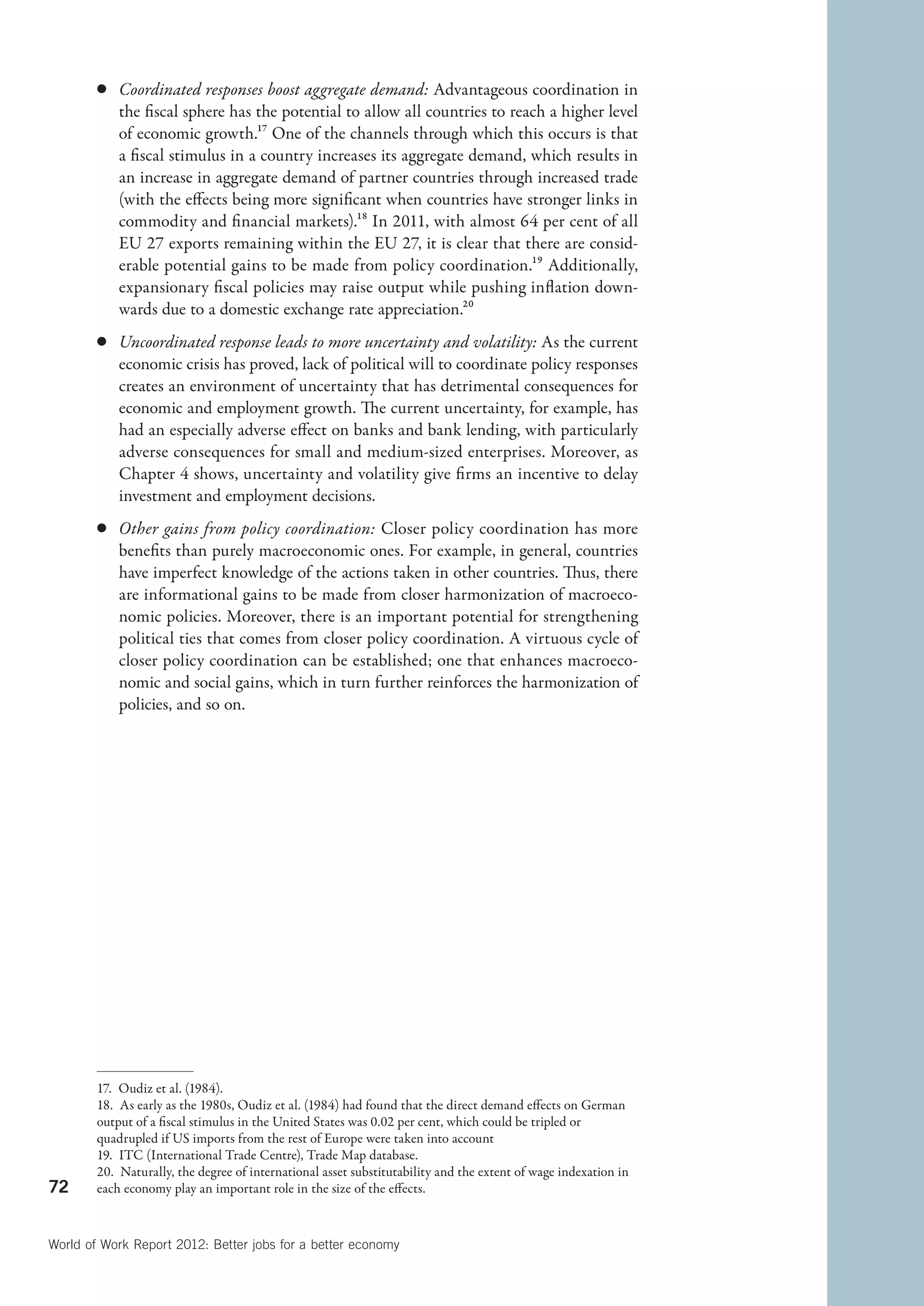c	 Coordinated responses boost aggregate demand: Advantageous coordination in
           the fiscal sphere has the potential to allow all countries to reach a higher level
           of economic growth.17 One of the channels through which this occurs is that
           a fiscal stimulus in a country increases its aggregate demand, which results in
           an increase in aggregate demand of partner countries through increased trade
           (with the effects being more significant when countries have stronger links in
           commodity and financial markets).18 In 2011, with almost 64 per cent of all
           EU 27 exports remaining within the EU 27, it is clear that there are consid-
           erable potential gains to be made from policy coordination.19 Additionally,
           expansionary fiscal policies may raise output while pushing inflation down-
           wards due to a domestic exchange rate appreciation.20
        c	 Uncoordinated response leads to more uncertainty and volatility: As the current
           economic crisis has proved, lack of political will to coordinate policy responses
           creates an environment of uncertainty that has detrimental consequences for
           economic and employment growth. The current uncertainty, for example, has
           had an especially adverse effect on banks and bank lending, with particularly
           adverse consequences for small and medium-sized enterprises. Moreover, as
           Chapter 4 shows, uncertainty and volatility give firms an incentive to delay
           investment and employment decisions.
        c	 Other gains from policy coordination: Closer policy coordination has more
           benefits than purely macroeconomic ones. For example, in general, countries
           have imperfect knowledge of the actions taken in other countries. Thus, there
           are informational gains to be made from closer harmonization of macroeco-
           nomic policies. Moreover, there is an important potential for strengthening
           political ties that comes from closer policy coordination. A virtuous cycle of
           closer policy coordination can be established; one that enhances macroeco-
           nomic and social gains, which in turn further reinforces the harmonization of
           policies, and so on.




        17.  Oudiz et al. (1984).
        18.  As early as the 1980s, Oudiz et al. (1984) had found that the direct demand effects on German
        output of a fiscal stimulus in the United States was 0.02 per cent, which could be tripled or
        quadrupled if US imports from the rest of Europe were taken into account
        19.  ITC (International Trade Centre), Trade Map database.
        20.  Naturally, the degree of international asset substitutability and the extent of wage indexation in
72      each economy play an important role in the size of the effects.



World of Work Report 2012: Better jobs for a better economy
 
