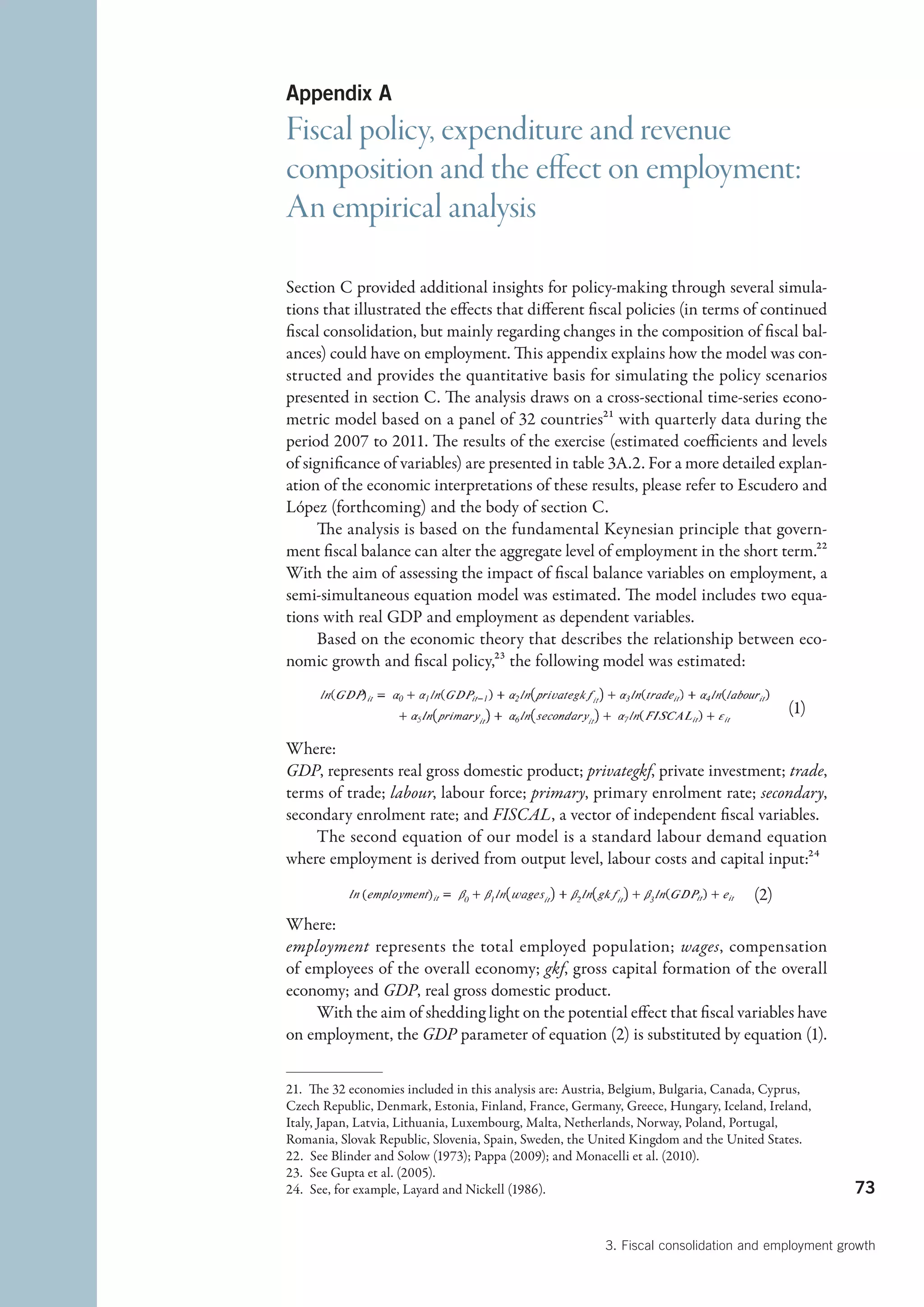 Appendix A
Fiscal policy, expenditure and revenue
composition and the effect on employment:
An empirical analysis

Section C provided additional insights for policy-making through several simula-
tions that illustrated the effects that different fiscal policies (in terms of continued
fiscal consolidation, but mainly regarding changes in the composition of fiscal bal-
ances) could have on employment. This appendix explains how the model was con-
structed and provides the quantitative basis for simulating the policy scenarios
presented in section C. The analysis draws on a cross-sectional time-series econo-
metric model based on a panel of 32 countries21 with quarterly data during the
period 2007 to 2011. The results of the exercise (estimated coefficients and levels
of significance of variables) are presented in table 3A.2. For a more detailed explan-
ation of the economic interpretations of these results, please refer to ­ scudero and
                                                                           E
López (forthcoming) and the body of section C.
      The analysis is based on the fundamental Keynesian principle that govern-
ment fiscal balance can alter the aggregate level of employment in the short term.22
With the aim of assessing the impact of fiscal balance variables on employment, a
semi-simultaneous equation model was estimated. The model includes two equa-
tions with real GDP and employment as dependent variables.
      Based on the economic theory that describes the relationship between eco-
nomic growth and fiscal policy,23 the following model was estimated:

                                                                                               (1)
                                                                                            
Where:
GDP, represents real gross domestic product; privategkf, private investment; trade,
terms of trade; labour, labour force; primary, primary enrolment rate; secondary,
secondary enrolment rate; and FISCAL, a vector of independent fiscal variables.
    The second equation of our model is a standard labour demand equation
where employment is derived from output level, labour costs and capital input:24

                                                                                     (2)
Where:
employment represents the total employed population; wages, compensation
of employees of the overall economy; gkf, gross capital formation of the overall
economy; and GDP, real gross domestic product.
    With the aim of shedding light on the potential effect that fiscal variables have
on employment, the GDP parameter of equation (2) is substituted by equation (1).


21.  The 32 economies included in this analysis are: Austria, Belgium, Bulgaria, Canada, Cyprus,
Czech Republic, Denmark, Estonia, Finland, France, Germany, Greece, Hungary, Iceland, Ireland,
Italy, Japan, Latvia, Lithuania, Luxembourg, Malta, Netherlands, Norway, Poland, Portugal,
Romania, Slovak Republic, Slovenia, Spain, Sweden, the United Kingdom and the United States.
22.  See Blinder and Solow (1973); Pappa (2009); and Monacelli et al. (2010).
23.  See Gupta et al. (2005).
24.  See, for example, Layard and Nickell (1986).                                                    73


                                                          3. Fiscal consolidation and employment growth
 