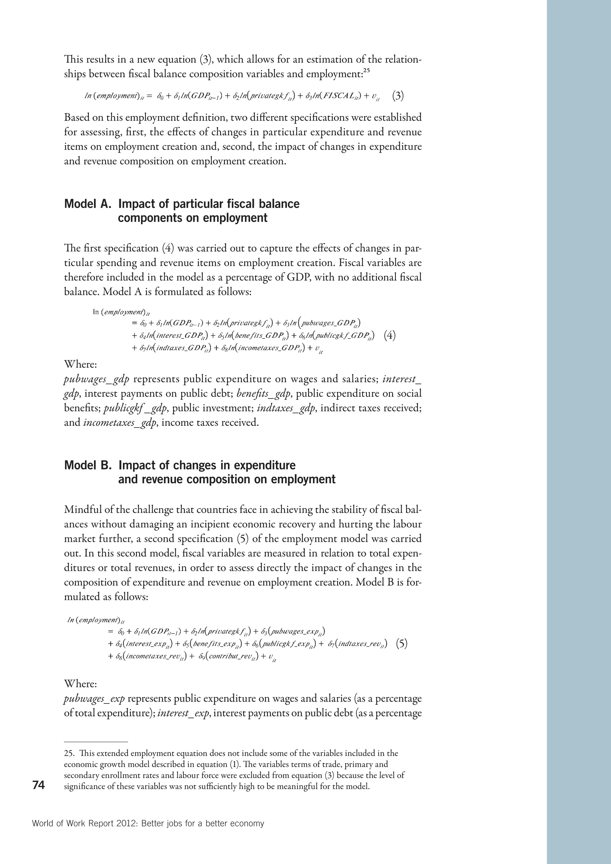 This results in a new equation (3), which allows for an estimation of the relation-
        ships between fiscal balance composition variables and employment:25

                                                                                     (3)
        Based on this employment definition, two different specifications were established
        for assessing, first, the effects of changes in particular expenditure and revenue
        items on employment creation and, second, the impact of changes in expenditure
        and revenue composition on employment creation.


        Model A. mpact of particular fiscal balance
                 I
                 components on employment

        The first specification (4) was carried out to capture the effects of changes in par-
        ticular spending and revenue items on employment creation. Fiscal variables are
        therefore included in the model as a percentage of GDP, with no additional fiscal
        balance. Model A is formulated as follows:


                                                                                                    (4)
                                                                                                 
        Where:
        pubwages_ gdp represents public expenditure on wages and salaries; interest_
        gdp, interest payments on public debt; benefits_gdp, public expenditure on social
        benefits; publicgkf _gdp, public investment; indtaxes_gdp, indirect taxes received;
        and incometaxes_gdp, income taxes received.


        Model B. mpact of changes in expenditure
                 I
                 and revenue composition on employment

        Mindful of the challenge that countries face in achieving the stability of fiscal bal-
        ances without damaging an incipient economic recovery and hurting the labour
        market further, a second specification (5) of the employment model was carried
        out. In this second model, fiscal variables are measured in relation to total expen-
        ditures or total revenues, in order to assess directly the impact of changes in the
        composition of expenditure and revenue on employment creation. Model B is for-
        mulated as follows:



                                                                                                         (5)
                                                                                                      

        Where:
        pubwages_exp represents public expenditure on wages and salaries (as a percentage
        of total expenditure); interest_exp, interest payments on public debt (as a percentage


        25.  This extended employment equation does not include some of the variables included in the
        economic growth model described in equation (1). The variables terms of trade, primary and
        secondary enrollment rates and labour force were excluded from equation (3) because the level of
74      significance of these variables was not sufficiently high to be meaningful for the model.



World of Work Report 2012: Better jobs for a better economy
 