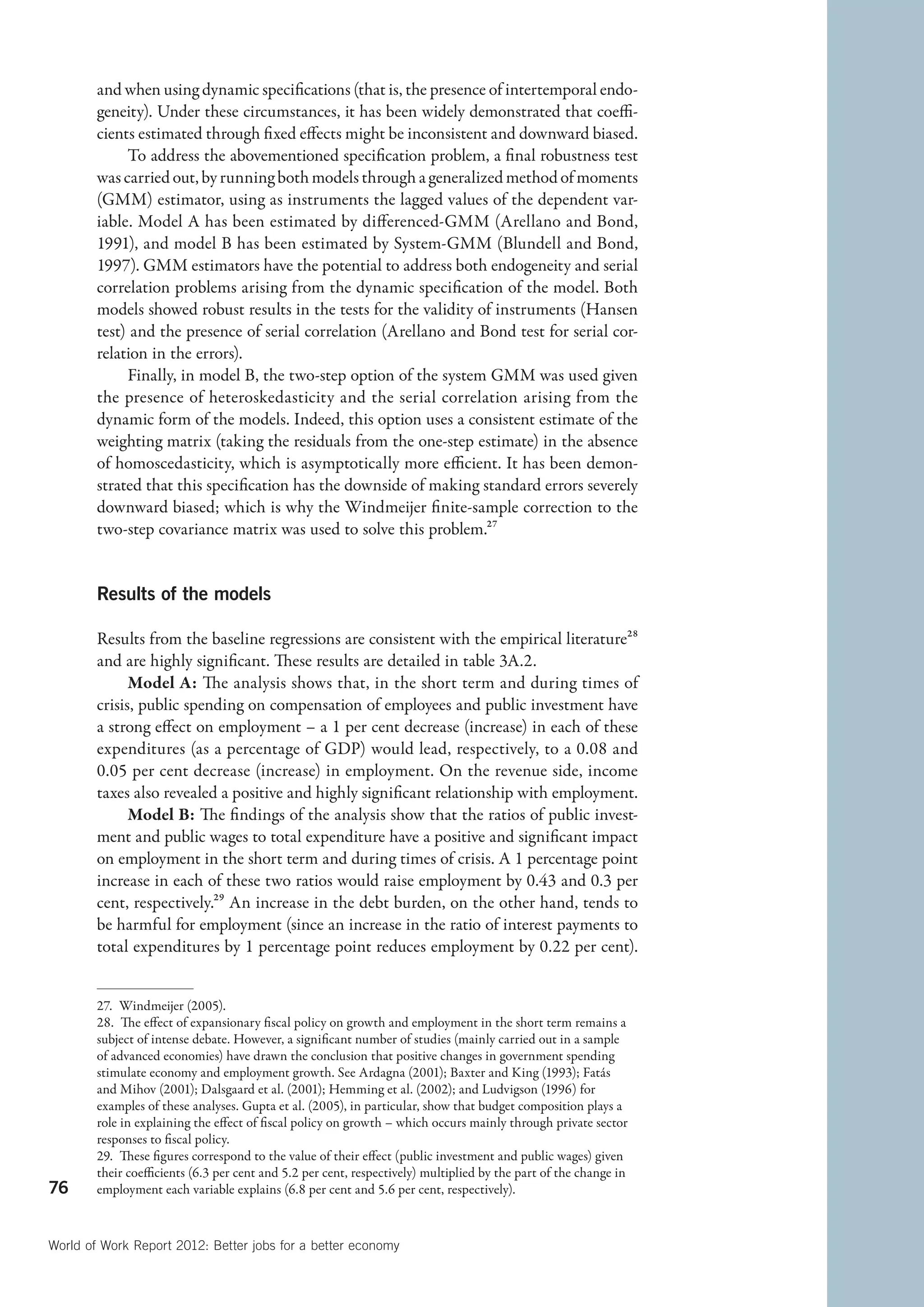 and when using dynamic specifications (that is, the presence of intertemporal endo-
        geneity). Under these circumstances, it has been widely demonstrated that coeffi-
        cients estimated through fixed effects might be inconsistent and downward biased.
             To address the abovementioned specification problem, a final robustness test
        was carried out, by running both models through a generalized method of moments
        (GMM) estimator, using as instruments the lagged values of the dependent var-
        iable. Model A has been estimated by differenced-GMM (Arellano and Bond,
        1991), and model B has been estimated by System-GMM (Blundell and Bond,
        1997). GMM estimators have the potential to address both endogeneity and serial
        correlation problems arising from the dynamic specification of the model. Both
        models showed robust results in the tests for the validity of instruments (Hansen
        test) and the presence of serial correlation (Arellano and Bond test for serial cor-
        relation in the errors).
             Finally, in model B, the two-step option of the system GMM was used given
        the presence of heteroskedasticity and the serial correlation arising from the
        dynamic form of the models. Indeed, this option uses a consistent estimate of the
        weighting matrix (taking the residuals from the one-step estimate) in the absence
        of homoscedasticity, which is asymptotically more efficient. It has been demon-
        strated that this specification has the downside of making standard errors severely
        downward biased; which is why the Windmeijer finite-sample correction to the
        two-step covariance matrix was used to solve this problem.27


        Results of the models

        Results from the baseline regressions are consistent with the empirical literature28
        and are highly significant. These results are detailed in table 3A.2.
              Model A: The analysis shows that, in the short term and during times of
        crisis, public spending on compensation of employees and public investment have
        a strong effect on employment – a 1 per cent decrease (increase) in each of these
        expenditures (as a percentage of GDP) would lead, respectively, to a 0.08 and
        0.05 per cent decrease (increase) in employment. On the revenue side, income
        taxes also revealed a positive and highly significant relationship with employment.
              Model B: The findings of the analysis show that the ratios of public invest-
        ment and public wages to total expenditure have a positive and significant impact
        on employment in the short term and during times of crisis. A 1 percentage point
        increase in each of these two ratios would raise employment by 0.43 and 0.3 per
        cent, respectively.29 An increase in the debt burden, on the other hand, tends to
        be harmful for employment (since an increase in the ratio of interest payments to
        total expenditures by 1 percentage point reduces employment by 0.22 per cent).


        27.  Windmeijer (2005).
        28.  The effect of expansionary fiscal policy on growth and employment in the short term remains a
        subject of intense debate. However, a significant number of studies (mainly carried out in a sample
        of advanced economies) have drawn the conclusion that positive changes in government spending
        stimulate economy and employment growth. See Ardagna (2001); Baxter and King (1993); Fatás
        and Mihov (2001); Dalsgaard et al. (2001); Hemming et al. (2002); and Ludvigson (1996) for
        examples of these analyses. Gupta et al. (2005), in particular, show that budget composition plays a
        role in explaining the effect of fiscal policy on growth – which occurs mainly through private sector
        responses to fiscal policy.
        29.  These figures correspond to the value of their effect (public investment and public wages) given
        their coefficients (6.3 per cent and 5.2 per cent, respectively) multiplied by the part of the change in
76      employment each variable explains (6.8 per cent and 5.6 per cent, respectively).



World of Work Report 2012: Better jobs for a better economy
 