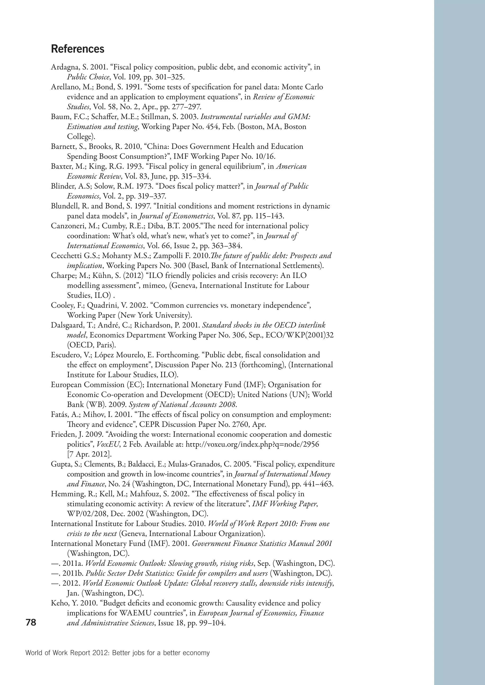 References
        Ardagna, S. 2001. “Fiscal policy composition, public debt, and economic activity”, in
             Public Choice, Vol. 109, pp. 301–325.
        Arellano, M.; Bond, S. 1991. “Some tests of specification for panel data: Monte Carlo
             evidence and an application to employment equations”, in Review of Economic
             Studies, Vol. 58, No. 2, Apr., pp. 277–297.
        Baum, F.C.; Schaffer, M.E.; Stillman, S. 2003. Instrumental variables and GMM:
             Estimation and testing, Working Paper No. 454, Feb. (Boston, MA, Boston
             College).
        Barnett, S., Brooks, R. 2010, “China: Does Government Health and Education
             Spending Boost Consumption?”, IMF Working Paper No. 10/16.
        Baxter, M.; King, R.G. 1993. “Fiscal policy in general equilibrium”, in American
             Economic Review, Vol. 83, June, pp. 315–334.
        Blinder, A.S; Solow, R.M. 1973. “Does fiscal policy matter?”, in Journal of Public
             Economics, Vol. 2, pp. 319–337.
        Blundell, R. and Bond, S. 1997. “Initial conditions and moment restrictions in dynamic
             panel data models”, in Journal of Econometrics, Vol. 87, pp. 115–143.
        Canzoneri, M.; Cumby, R.E.; Diba, B.T. 2005.“The need for international policy
             coordination: What’s old, what’s new, what’s yet to come?”, in Journal of
             International Economics, Vol. 66, Issue 2, pp. 363–384.
        Cecchetti G.S.; Mohanty M.S.; Zampolli F. 2010.The future of public debt: Prospects and
             implication, Working Papers No. 300 (Basel, Bank of International Settlements).
        Charpe; M.; Kühn, S. (2012) “ILO friendly policies and crisis recovery: An ILO
             modelling assessment”, mimeo, (Geneva, International Institute for Labour
             Studies, ILO) .
        Cooley, F.; Quadrini, V. 2002. “Common currencies vs. monetary independence”,
             Working Paper (New York University).
        Dalsgaard, T.; André, C.; Richardson, P. 2001. Standard shocks in the OECD interlink
             model, Economics Department Working Paper No. 306, Sep., ECO/WKP(2001)32
             (OECD, Paris).
        Escudero, V.; López Mourelo, E. Forthcoming. “Public debt, fiscal consolidation and
             the effect on employment”, Discussion Paper No. 213 (forthcoming), (International
             Institute for Labour Studies, ILO).
        European Commission (EC); International Monetary Fund (IMF); Organisation for
             Economic Co-operation and Development (OECD); United Nations (UN); World
             Bank (WB). 2009. System of National Accounts 2008.
        Fatás, A.; Mihov, I. 2001. “The effects of fiscal policy on consumption and employment:
             Theory and evidence”, CEPR Discussion Paper No. 2760, Apr.
        Frieden, J. 2009. “Avoiding the worst: International economic cooperation and domestic
             politics”, VoxEU, 2 Feb. Available at: http://voxeu.org/index.php?q=node/2956
             [7 Apr. 2012].
        Gupta, S.; Clements, B.; Baldacci, E.; Mulas-Granados, C. 2005. “Fiscal policy, expenditure
             composition and growth in low-income countries”, in Journal of International Money
             and Finance, No. 24 (Washington, DC, International Monetary Fund), pp. 441–463.
        Hemming, R.; Kell, M.; Mahfouz, S. 2002. “The effectiveness of fiscal policy in
             stimulating economic activity: A review of the literature”, IMF Working Paper,
             WP/02/208, Dec. 2002 (Washington, DC).
        International Institute for Labour Studies. 2010. World of Work Report 2010: From one
             crisis to the next (Geneva, International Labour Organization).
        International Monetary Fund (IMF). 2001. Government Finance Statistics Manual 2001
             (Washington, DC).
        —. 2011a. World Economic Outlook: Slowing growth, rising risks, Sep. (Washington, DC).
        —. 2011b. Public Sector Debt Statistics: Guide for compilers and users (Washington, DC).
        —. 2012. World Economic Outlook Update: Global recovery stalls, downside risks intensify,
             Jan. (Washington, DC).
        Keho, Y. 2010. “Budget deficits and economic growth: Causality evidence and policy
             implications for WAEMU countries”, in European Journal of Economics, Finance
78           and Administrative Sciences, Issue 18, pp. 99–104.


World of Work Report 2012: Better jobs for a better economy
 