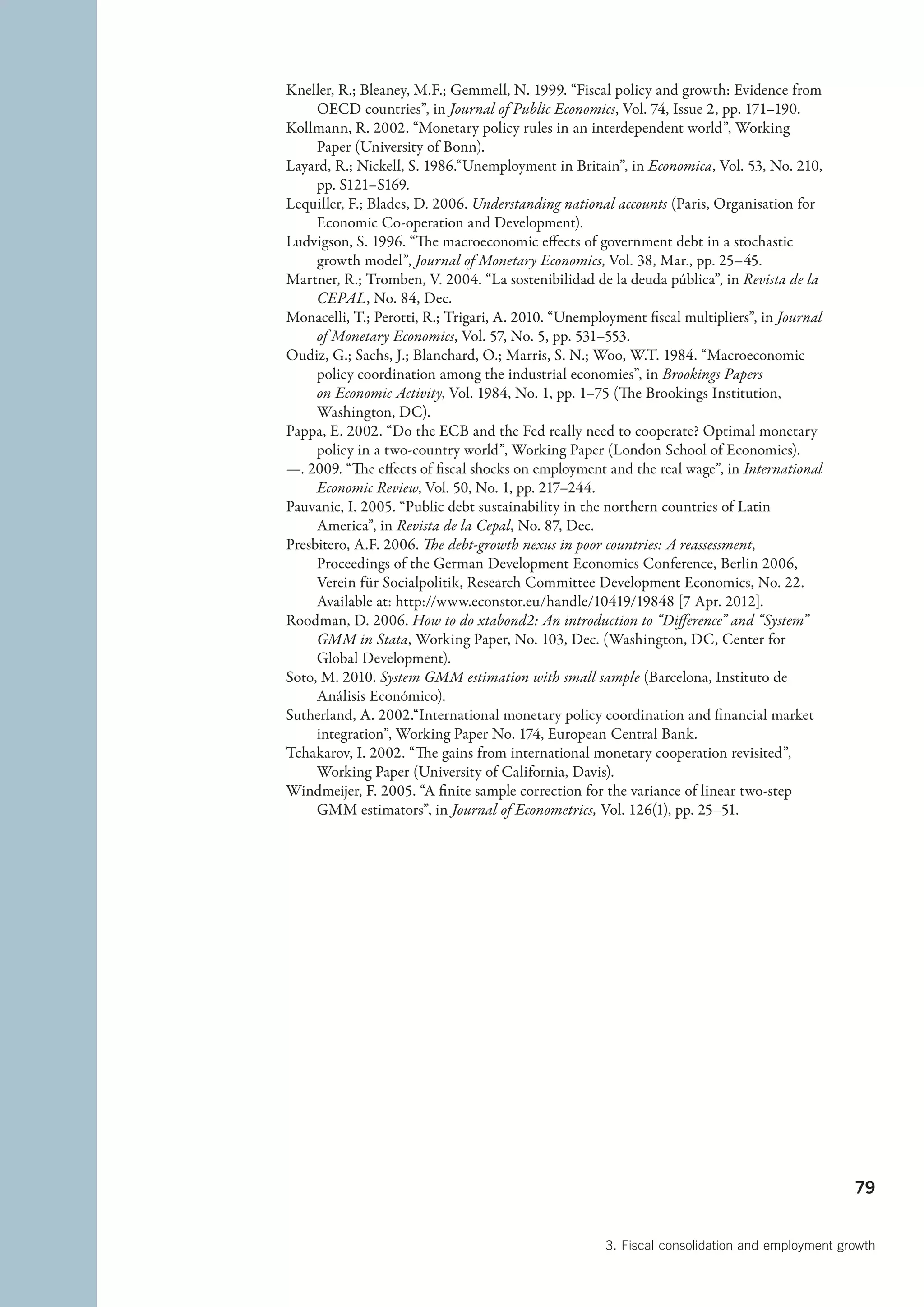 Kneller, R.; Bleaney, M.F.; Gemmell, N. 1999. “Fiscal policy and growth: Evidence from
     OECD countries”, in Journal of Public Economics, Vol. 74, Issue 2, pp. 171–190.
Kollmann, R. 2002. “Monetary policy rules in an interdependent world”, Working
     Paper (University of Bonn).
Layard, R.; Nickell, S. 1986.“Unemployment in Britain”, in Economica, Vol. 53, No. 210,
     pp. S121–S169.
Lequiller, F.; Blades, D. 2006. Understanding national accounts (Paris, Organisation for
     Economic Co-operation and Development).
Ludvigson, S. 1996. “The macroeconomic effects of government debt in a stochastic
     growth model”, Journal of Monetary Economics, Vol. 38, Mar., pp. 25–45.
Martner, R.; Tromben, V. 2004. “La sostenibilidad de la deuda pública”, in Revista de la
     CEPAL, No. 84, Dec.
Monacelli, T.; Perotti, R.; Trigari, A. 2010. “Unemployment fiscal multipliers”, in Journal
     of Monetary Economics, Vol. 57, No. 5, pp. 531–553.
Oudiz, G.; Sachs, J.; Blanchard, O.; Marris, S. N.; Woo, W.T. 1984. “Macroeconomic
     policy coordination among the industrial economies”, in Brookings Papers
     on Economic Activity, Vol. 1984, No. 1, pp. 1–75 (The Brookings Institution,
     Washington, DC).
Pappa, E. 2002. “Do the ECB and the Fed really need to cooperate? Optimal monetary
     policy in a two-country world”, Working Paper (London School of Economics).
—. 2009. “The effects of fiscal shocks on employment and the real wage”, in International
     Economic Review, Vol. 50, No. 1, pp. 217–244.
Pauvanic, I. 2005. “Public debt sustainability in the northern countries of Latin
     America”, in Revista de la Cepal, No. 87, Dec.
Presbitero, A.F. 2006. The debt-growth nexus in poor countries: A reassessment,
     Proceedings of the German Development Economics Conference, Berlin 2006,
     Verein für Socialpolitik, Research Committee Development Economics, No. 22.
     Available at: http://www.econstor.eu/handle/10419/19848 [7 Apr. 2012].
Roodman, D. 2006. How to do xtabond2: An introduction to “Difference” and “System”
     GMM in Stata, Working Paper, No. 103, Dec. (Washington, DC, Center for
     Global Development).
Soto, M. 2010. System GMM estimation with small sample (Barcelona, Instituto de
     Análisis Económico).
Sutherland, A. 2002.“International monetary policy coordination and financial market
     integration”, Working Paper No. 174, European Central Bank.
Tchakarov, I. 2002. “The gains from international monetary cooperation revisited”,
     Working Paper (University of California, Davis).
Windmeijer, F. 2005. “A finite sample correction for the variance of linear two-step
     GMM estimators”, in Journal of Econometrics, Vol. 126(1), pp. 25–51.




                                                                                               79


                                                      3. Fiscal consolidation and employment growth
 