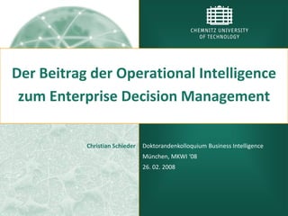 Der Beitrag der Operational Intelligence
 zum Enterprise Decision Management

           Christian Schieder   Doktorandenkolloquium Business Intelligence
                                München, MKWI ‘08
                                26. 02. 2008
 