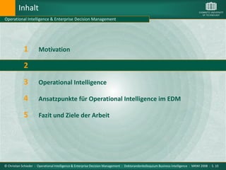 Inhalt
Operational Intelligence & Enterprise Decision Management




             1         Motivation

             2         Enterprise Decision Management

             3         Operational Intelligence

             4         Ansatzpunkte für Operational Intelligence im EDM

             5         Fazit und Ziele der Arbeit




© Christian Schieder : Operational Intelligence & Enterprise Decision Management : Doktorandenkolloquium Business Intelligence : MKWI 2008 : S. 10
 