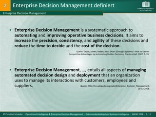 Enterprise Decision Management definiert
Enterprise Decision Management




       Enterprise Decision Management is a systematic approach to
           automating and improving operative business decisions. It aims to
           increase the precision, consistency, and agility of these decisions and
           reduce the time to decide and the cost of the decision.
                                                                       Quelle: Taylor, James; Raden, Neil: Smart (Enough) Systems – How to Deliver
                                                                 Competitive Advantages by Automating Hidden Decisions, Prentice Hall, 2007, S. 39.




       Enterprise Decision Management, …, entails all aspects of managing
           automated decision design and deployment that an organization
           uses to manage its interactions with customers, employees and
           suppliers.                         Quelle: http://en.wikipedia.org/wiki/Enterprise_Decision_Management,
                                                                                                        18-02-2008.




© Christian Schieder : Operational Intelligence & Enterprise Decision Management : Doktorandenkolloquium Business Intelligence : MKWI 2008 : S. 11
 