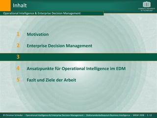 Inhalt
Operational Intelligence & Enterprise Decision Management




             1         Motivation

             2         Enterprise Decision Management

             3         Operational Intelligence

             4         Ansatzpunkte für Operational Intelligence im EDM

             5         Fazit und Ziele der Arbeit




© Christian Schieder : Operational Intelligence & Enterprise Decision Management : Doktorandenkolloquium Business Intelligence : MKWI 2008 : S. 13
 