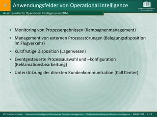 Anwendungsfelder von Operational Intelligence
Ansatzpunkte für Operational Intelligence im EDM




       Monitoring von Prozessergebnissen (Kampagnenmanagement)

       Management von externen Prozessstörungen (Belegungsdisposition
           im Flugverkehr)
       Kurzfristige Disposition (Lagerwesen)

       Eventgesteuerte Prozessauswahl und –konfiguration
           (Reklamationsbearbeitung)
       Unterstützung der direkten Kundenkommunikation (Call Center)




© Christian Schieder : Operational Intelligence & Enterprise Decision Management : Doktorandenkolloquium Business Intelligence : MKWI 2008 : S. 23
 