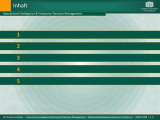 Inhalt
Operational Intelligence & Enterprise Decision Management




             1         Motivation

             2         Enterprise Decision Management

             3         Operational Intelligence

             4         Ansatzpunkte für Operational Intelligence im EDM

             5         Fazit und Ziele der Arbeit




© Christian Schieder : Operational Intelligence & Enterprise Decision Management : Doktorandenkolloquium Business Intelligence : MKWI 2008 : S. 3
 
