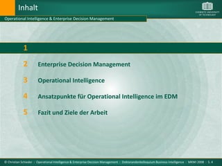 Inhalt
Operational Intelligence & Enterprise Decision Management




             1         Motivation

             2         Enterprise Decision Management

             3         Operational Intelligence

             4         Ansatzpunkte für Operational Intelligence im EDM

             5         Fazit und Ziele der Arbeit




© Christian Schieder : Operational Intelligence & Enterprise Decision Management : Doktorandenkolloquium Business Intelligence : MKWI 2008 : S. 4
 