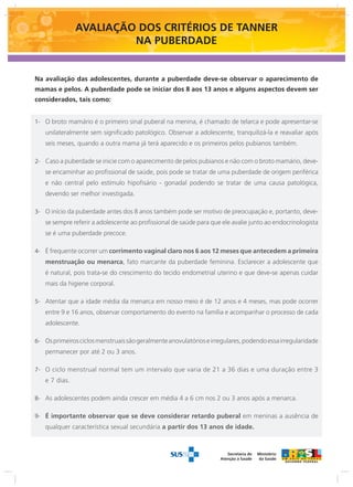AVALIAÇÃO DOS CRITÉRIOS DE TANNER 
NA PUBERDADE 
Na avaliação das adolescentes, durante a puberdade deve-se observar o aparecimento de 
mamas e pelos. A puberdade pode se iniciar dos 8 aos 13 anos e alguns aspectos devem ser 
considerados, tais como: 
O broto 1- mamário é o primeiro sinal puberal na menina, é chamado de telarca e pode apresentar-se 
unilateralmente sem significado patológico. Observar a adolescente, tranquilizá-la e reavaliar após 
seis meses, quando a outra mama já terá aparecido e os primeiros pelos pubianos também. 
2- Caso a puberdade se inicie com o aparecimento de pelos pubianos e não com o broto mamário, deve-se 
encaminhar ao profissional de saúde, pois pode se tratar de uma puberdade de origem periférica 
e não central pelo estímulo hipofisário - gonadal podendo se tratar de uma causa patológica, 
devendo ser melhor investigada. 
3- O início da puberdade antes dos 8 anos também pode ser motivo de preocupação e, portanto, deve-se 
sempre referir a adolescente ao profissional de saúde para que ele avalie junto ao endocrinologista 
se é uma puberdade precoce. 
4- É frequente ocorrer um corrimento vaginal claro nos 6 aos 12 meses que antecedem a primeira 
menstruação ou menarca, fato marcante da puberdade feminina. Esclarecer a adolescente que 
é natural, pois trata-se do crescimento do tecido endometrial uterino e que deve-se apenas cuidar 
mais da higiene corporal. 
5- Atentar que a idade média da menarca em nosso meio é de 12 anos e 4 meses, mas pode ocorrer 
entre 9 e 16 anos, observar comportamento do evento na família e acompanhar o processo de cada 
adolescente. 
6- Os primeiros ciclos menstruais são geralmente anovulatórios e irregulares, podendo essa irregularidade 
Ministério 
da Saúde 
Ministério 
da Saúde 
Secretaria de 
Atenção à Saúde 
Ministério 
da Saúde 
Secretaria de 
Atenção à Saúde 
permanecer por até 2 ou 3 anos. 
7- O ciclo menstrual normal tem um intervalo que varia de 21 a 36 dias e uma duração entre 3 
e 7 dias. 
8- As adolescentes podem ainda crescer em média 4 a 6 cm nos 2 ou 3 anos após a menarca. 
9- É importante observar que se deve considerar retardo puberal em meninas a ausência de 
qualquer característica sexual secundária a partir dos 13 anos de idade. 
