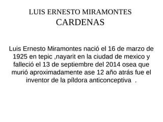 LUIS ERNESTO MIRAMONTES
CARDENAS
Luis Ernesto Miramontes nació el 16 de marzo de
1925 en tepic ,nayarit en la ciudad de mexico y
falleció el 13 de septiembre del 2014 osea que
murió aproximadamente ase 12 año atrás fue el
inventor de la píldora anticonceptiva .
 