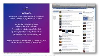 Uutisvirta
Facebook lainasi reaaliaikaisen uutisvirran
idean Twitteriltä ja julkaisi sen v. 2009.
Facebook lisäsi uutisvirtaan
algoritmin, joka valitsee:
1) mitä julkaisuja ja mainoksia näet
2) missä järjestyksessä julkaisut ovat
3) kuinka pitkään julkaisut näkyvät
Algoritmi näyttää kavereidesi julkaisujen sijasta
suosituimpia julkaisuja ja mainoksia.
10
Kuva: Facebookin uutisvirta v. 2009, prehensile @ flickr,
https://www.flickr.com/photos/prehensile/3349062358/sizes/o/in/photostream/ (CC-BY-NC-SA 2.0)
 