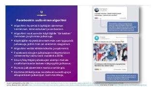 Facebookin uutisvirran algoritmi
▪ Algoritmi huomioi käyttäjän aiemman
toiminnan, kiinnostukset ja verkoston.
▪ Algoritmi nostaa esiin käyttäjälle ”tärkeiden”
ihmisten ja ryhmien julkaisuja.
▪ Käyttäjälle näytetään enemmän sen tyyppisiä
julkaisuja, joihin hän on aiemmin reagoinut.
▪ Algoritmi estää klikkiotsikoita ja spämmiä.
▪ Facebook-sivujen julkaisujen näkymistä on
vähennetty toistuvasti vuodesta 2018.
▪ Sivun/käyttäjän julkaisujen aiempi matala
osallistumisaste laskee näkyvyyttä jatkossa.
▪ Runsas julkaiseminen nostaa rankingia.
▪ Kommenttiketjuissa nostetaan suosittuja ja
alkuperäisen julkaisijan kommentteja.
12
Kuvat: Tekniikka&talous, 26.3.2018, https://www.tekniikkatalous.fi/tekniikka/ict/nain-toimivat-facebookin-salaiset-algoritmit-t-t-n-supergraafi-avaa-toimintaperiaatetta-6710266
Lähde: Maxwell Gollin, 18.10.2019, https://www.falcon.io/insights-hub/industry-updates/social-media-updates/facebook-algorithm-change/, HootSuite, 27.1.2020, https://blog.hootsuite.com/facebook-algorithm/
 
