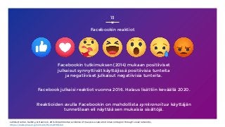13
Facebookin reaktiot
Facebookin tutkimuksen (2014) mukaan positiiviset
julkaisut synnyttivät käyttäjissä positiivisia tunteita
ja negatiiviset julkaisut negatiivisia tunteita.
Facebook julkaisi reaktiot vuonna 2016. Halaus lisättiin keväällä 2020.
Reaktioiden avulla Facebookin on mahdollista synkronoitua käyttäjän
tunnetilaan eli näyttää sen mukaisia sisältöjä.
Lähde: Kramer, Guillory, & Hancock, 2014, Experimental evidence of massive-scale emotional contagion through social networks,
https://www.pnas.org/content/111/24/8788.full
 