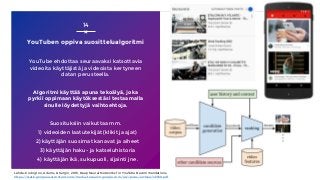YouTuben oppiva suosittelualgoritmi
YouTube ehdottaa seuraavaksi katsottavia
videoita käyttäjistä ja videoista kertyneen
datan perusteella.
Algoritmi käyttää apuna tekoälyä, joka
pyrkii oppimaan käytöksestäsi testaamalla
sinulle löydettyjä vaihtoehtoja.
Suosituksiin vaikuttaa mm.
1) videoiden laatutekijät (klikit ja ajat)
2) käyttäjän suosimat kanavat ja aiheet
3) käyttäjän haku- ja katseluhistoria
4) käyttäjän ikä, sukupuoli, sijainti jne.
14
Lähde: Covington, Adams, & Sargin, 2016, Deep Neural Networks for YouTube Recommendations,
https://static.googleusercontent.com/media/research.google.com/en//pubs/archive/45530.pdf
 