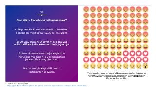 Suosiiko Facebook vihanaamaa?
Tutkija Aleksi Knuutila selvitti puolueiden
Facebook-viestintää 1.2.2017–14.4.2019.
Suuttumusta aiheuttavat viestit saivat
eniten klikkauksia, kommentteja ja jakoja.
Eniten vihanaama-emojia käytettiin
Perussuomalaisten ja Vasemmiston
julkaisuihin reagoinnissa.
Haha-emojia käytettiin mm.
kritisointiin ja ivaan.
16
Lähde: Aleksi Knuutila, 2019,
https://politiikasta.fi/narkastyksen-kone-miksi-uusoikeiston-aani-kuuluu-verkossa-muita-vahvemmin/
Yleisimpien tunnereaktioiden osuus eniten tunteita
herättävissä viesteissä puolueiden ja ehdokkaiden
Facebook-sivuilla.
 