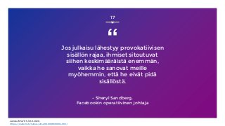 “Jos julkaisu lähestyy provokatiivisen
sisällön rajaa, ihmiset sitoutuvat
siihen keskimääräistä enemmän,
vaikka he sanovat meille
myöhemmin, että he eivät pidä
sisällöstä.
- Sheryl Sandberg,
Facebookin operatiivinen johtaja
17
Lähde: WSJ/HS, 30.8.2020,
https://www.hs.fi/talous/art-2000006618004.html
 