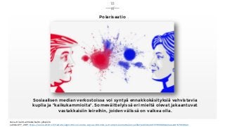 18
Kuva: Kiran Garimella/Aalto-yliopisto
Lähde: STT, 2017, https://www.sttinfo.fi/tiedote/algoritmi-voi-luoda-sopua-clintonin-ja-trumpin-kannattajien-valille?publisherId=37936456&releaseId=57059022
Sosiaalisen median verkostoissa voi syntyä ennakkokäsityksiä vahvistavia
kuplia ja ”kaikukammioita”. Someväittelyissä eri mieltä olevat jakaantuvat
vastakkaisiin leireihin, joiden välissä on vaikea olla.
Polarisaatio
 