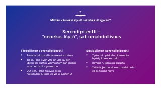 Milloin viimeksi löysit netistä kultajyvän?
Tiedollinen serendipiteetti
▪ Tavalla tai toisella arvokasta tietoa
▪ Tieto, joka synnytti sinulle uuden
idean tai auttoi ymmärtämään jonkin
asian entistä syvemmin
▪ Uutiset, jotka tuovat esiin
näkökulmia, joita et vielä tuntenut
Sosiaalinen serendipiteetti
▪ Työn tai opiskelun kannalta
hyödyllinen kontakti
▪ Ihminen, jolta opit uutta
▪ Ystävä, johon et normaalisti olisi
edes törmännyt
2
Serendipiteetti =
”onnekas löytö”, sattumahdollisuus
 