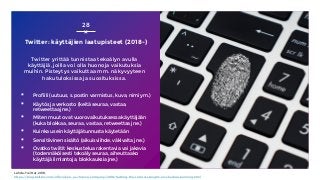 Twitter: käyttäjien laatupisteet (2018-)
Twitter yrittää tunnistaa tekoälyn avulla
käyttäjiä, joilla voi olla huonoja vaikutuksia
muihin. Pisteytys vaikuttaa mm. näkyvyyteen
hakutuloksissa ja suosituksissa.
▪ Profiili (uutuus, s.postin varmistus, kuva, nimi ym.)
▪ Käytös ja verkosto (keitä seuraa, vastaa,
retweettaa jne.)
▪ Miten muut ovat vuorovaikutuksessa käyttäjään
(kuka blokkaa, seuraa, vastaa, retweettaa jne.)
▪ Kuinka usein käyttäjätunnusta käytetään
▪ Sensitiivinen sisältö (aikuisviihde, väkivalta jne.)
▪ Ovatko twiitit keskustelua rakentavia vai jakavia
(todennäköisesti tekoäly seuraa, aiheuttaako
käyttäjä ilmiantoja, blokkauksia jne.)
28
Lähde: Twitter, 2018,
https://blog.twitter.com/official/en_us/topics/company/2018/Setting-the-record-straight-on-shadow-banning.html
 