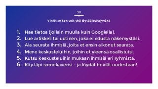 Vinkit: miten voit yhä löytää kultajyvän?
1. Hae tietoa (jollain muulla kuin Googlella).
2. Lue artikkeli tai uutinen, joka ei edusta näkemystäsi.
3. Ala seurata ihmisiä, joita et ensin aikonut seurata.
4. Mene keskusteluihin, joihin et yleensä osallistuisi.
5. Kutsu keskusteluihin mukaan ihmisiä eri ryhmistä.
6. Käy läpi somekaverisi - ja löydät heidät uudestaan!
30
 