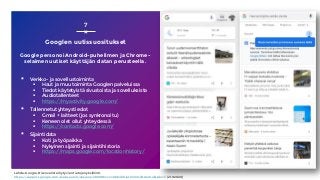 Googlen uutissuositukset
7
Lähde: Google, Discoverista löytyvien tietojen yksilöinti,
https://support.google.com/websearch/answer/2819496?co=GENIE.Platform%3DAndroid&hl=fi (21.9.2020)
Google personoi Android-puhelimen ja Chrome-
selaimen uutiset käyttäjän datan perusteella.
▪ Verkko- ja sovellustoiminta
 Haut ja muu toiminta Googlen palveluissa
 Tiedot käytetyistä sivustoista ja sovelluksista
 Audiotallenteet
 https://myactivity.google.com/
▪ Tallennetut yhteystiedot
 Gmail + laitteet (jos synkronoitu)
 Keneen olet ollut yhteydessä
 https://contacts.google.com/
▪ Sijaintidata
 Koti ja työpaikka
 Nykyinen sijainti ja sijaintihistoria
 https://maps.google.com/locationhistory/
 