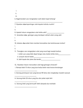i. 
ii. 
iii. 
6. Bagaimanakah cara mengerjakan soalt dalam kapal terbang? 
________________________________________________________________ 
7. Nyatakan dua kepentingan solat kepada individu muslim? 
i. 
ii. 
8. Apakah hukum mengerjakan solat ketika sakit? _______________________ 
9. Senaraikan dua golongan yang mendapat rukhsah selain orang sakit 
i. 
ii. 
10. Jelaskan dua sebab Islam memberi kemudahan dan keistimewaan tersbut? 
i. 
ii. 
11. Terangkan cara mengerjakan solat yang sesuai bagi masalah berikut; 
i. Lelaki uzur yang tidak dapat bangun atau duduk terlalu lama________________ 
ii. Lumpuh seluruh badan____________________________ 
iii. Sakit kepala dan pitam jika berdiri__________________________ 
12.. Nyatakan hukum menunaikan solat bagi golongan di bawah? 
i. Remaja lelaki 15 tahun yang buta kedua belah mata kerana kemalangan 
______________________________ 
ii. Seorang perempuan tuan yang berusia 90 tahun dan manghadap masalah nyanyuk 
_____________________________ 
iii. Seorang lelaki 26 tahun yang bisu dan pekak sejak lahir 
______________________________ 
iv. Seorang lelaki yang bermusafir lebih daripada dua marhalah 
______________________________ 
