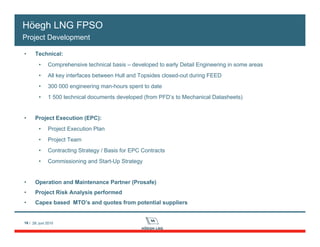 16 / 28. juni 201016 / 28. juni 2010
• Technical:
• Comprehensive technical basis – developed to early Detail Engineering in some areas
• All key interfaces between Hull and Topsides closed-out during FEED
• 300 000 engineering man-hours spent to date
• 1 500 technical documents developed (from PFD’s to Mechanical Datasheets)
• Project Execution (EPC):
• Project Execution Plan
• Project Team
• Contracting Strategy / Basis for EPC Contracts
• Commissioning and Start-Up Strategy
• Operation and Maintenance Partner (Prosafe)
• Project Risk Analysis performed
• Capex based MTO’s and quotes from potential suppliers
Höegh LNG FPSO
Project Development
 