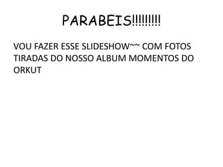 PARABEIS!!!!!!!!!
VOU FAZER ESSE SLIDESHOW~~ COM FOTOS
TIRADAS DO NOSSO ALBUM MOMENTOS DO
ORKUT
 