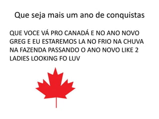 Que seja mais um ano de conquistas
QUE VOCE VÁ PRO CANADÁ E NO ANO NOVO
GREG E EU ESTAREMOS LA NO FRIO NA CHUVA
NA FAZENDA PASSANDO O ANO NOVO LIKE 2
LADIES LOOKING FO LUV
 