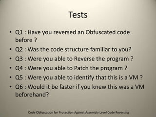 Tests
• Q1 : Have you reversed an Obfuscated code
before ?
• Q2 : Was the code structure familiar to you?
• Q3 : Were you able to Reverse the program ?
• Q4 : Were you able to Patch the program ?
• Q5 : Were you able to identify that this is a VM ?
• Q6 : Would it be faster if you knew this was a VM
beforehand?
Code Obfuscation for Protection Against Assembly Level Code Reversing

 