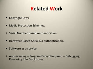 Related Work
 Copyright Laws
 Media Protection Schemes.
 Serial Number based Authentication.
 Hardware Based Serial No authentication.
 Software as a service

 Antireversing – Program Encryption, Anti – Debugging,
Removing Info Disclosures

 