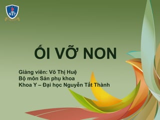 ỐI VỠ NON
Giảng viên: Võ Thị Huệ
Bộ môn Sản phụ khoa
Khoa Y – Đại học Nguyễn Tất Thành
 