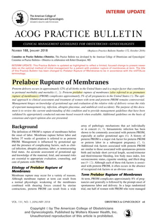 VOL. 131, NO. 1, JANUARY 2018	 OBSTETRICS & GYNECOLOGY e1
Background
The definition of PROM is rupture of membranes before
the onset of labor. Membrane rupture before labor and
before 37 weeks of gestation is referred to as preterm
PROM. Management is influenced by gestational age
and the presence of complicating factors, such as clini-
cal infection, abruptio placentae, labor, or nonreassuring
fetal status. An accurate assessment of gestational age
and knowledge of the maternal, fetal, and neonatal risks
are essential to appropriate evaluation, counseling, and
care of patients with PROM.
Etiology of Prelabor Rupture of
Membranes
Membrane rupture may occur for a variety of reasons.
Although membrane rupture at term can result from
a normal physiologic weakening of the membranes
combined with shearing forces created by uterine
contractions, preterm PROM can result from a wide
array of pathologic mechanisms that act individually
or in concert (4, 5). Intraamniotic infection has been
shown to be commonly associated with preterm PROM,
especially at earlier gestational ages (6). A history of
preterm PROM is a major risk factor for preterm PROM
or preterm labor in a subsequent pregnancy (7, 8).
Additional risk factors associated with preterm PROM
are similar to those associated with spontaneous preterm
birth and include short cervical length, second-trimester
and third-trimester bleeding, low body mass index, low
socioeconomic status, cigarette smoking, and illicit drug
use (9–12). Although each of these risk factors is associ-
ated with preterm PROM, it often occurs in the absence
of recognized risk factors or an obvious cause.
Term Prelabor Rupture of Membranes
At term, PROM complicates approximately 8% of preg-
nancies and generally is followed by the prompt onset of
spontaneous labor and delivery. In a large randomized
trial, one half of women with PROM who were managed
Prelabor Rupture of Membranes
Preterm delivery occurs in approximately 12% of all births in the United States and is a major factor that contributes
to perinatal morbidity and mortality (1, 2). Preterm prelabor rupture of membranes (also referred to as premature
rupture of membranes) (PROM) complicates approximately 3% of all pregnancies in the United States (3). The opti-
mal approach to clinical assessment and treatment of women with term and preterm PROM remains controversial.
Management hinges on knowledge of gestational age and evaluation of the relative risks of delivery versus the risks
of expectant management (eg, infection, abruptio placentae, and umbilical cord accident). The purpose of this docu-
ment is to review the current understanding of this condition and to provide management guidelines that have been
validated by appropriately conducted outcome-based research when available. Additional guidelines on the basis of
consensus and expert opinion also are presented.
Number 188, January 2018	 (Replaces Practice Bulletin Number 172, October 2016)
ACOG PRACTICE BULLETIN
clinical management guidelines for obstetrician–gynecologists
The American College of
Obstetricians and Gynecologists
WOMEN’S HEALTH CARE PHYSICIANS
interim update
INTERIM UPDATE: This Practice Bulletin is updated as highlighted to reflect a limited, focused change to present newer
data on the optimal method of initial management for a patient with prelabor rupture of membranes at term. The title
of this Practice Bulletin has been changed to Prelabor Rupture of Membranes to be in accordance with the reVITALize
terminology.
Committee on Practice Bulletins—Obstetrics. This Practice Bulletin was developed by the American College of Obstetricians and Gynecologists’
Committee on Practice Bulletins—Obstetrics in collaboration with Robert Ehsanipoor, MD.
Copyright ª by The American College of Obstetricians
and Gynecologists. Published by Wolters Kluwer Health, Inc.
Unauthorized reproduction of this article is prohibited.
 