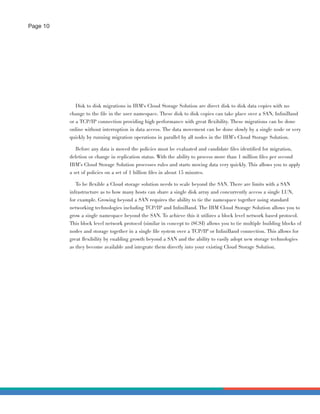 Page 10




             Disk to disk migrations in IBM‘s Cloud Storage Solution are direct disk to disk data copies with no
          change to the ﬁle in the user namespace. These disk to disk copies can take place over a SAN, InﬁniBand
          or a TCP/IP connection providing high performance with great ﬂexibility. These migrations can be done
          online without interruption in data access. The data movement can be done slowly by a single node or very
          quickly by running migration operations in parallel by all nodes in the IBM’s Cloud Storage Solution.

             Before any data is moved the policies must be evaluated and candidate ﬁles identiﬁed for migration,
          deletion or change in replication status. With the ability to process more than 1 million ﬁles per second
          IBM’s Cloud Storage Solution processes rules and starts moving data very quickly. This allows you to apply
          a set of policies on a set of 1 billion ﬁles in about 15 minutes.

             To be ﬂexible a Cloud storage solution needs to scale beyond the SAN. There are limits with a SAN
          infrastructure as to how many hosts can share a single disk array and concurrently access a single LUN,
          for example. Growing beyond a SAN requires the ability to tie the namespace together using standard
          networking technologies including TCP/IP and InﬁniBand. The IBM Cloud Storage Solution allows you to
          grow a single namespace beyond the SAN. To achieve this it utilizes a block level network based protocol.
          This block level network protocol (similar in concept to iSCSI) allows you to tie multiple building blocks of
          nodes and storage together in a single ﬁle system over a TCP/IP or InﬁniBand connection. This allows for
          great ﬂexibility by enabling growth beyond a SAN and the ability to easily adopt new storage technologies
          as they become available and integrate them directly into your existing Cloud Storage Solution.
 