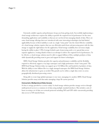 Page 11




             Extremely scalable capacity and performance keeps you from getting stuck. Successfully implementing a
          cloud storage architecture requires the ability to provide the required level of performance for the most
          demanding applications and scalability so that you are not forced into managing islands of data. There are
          some cloud storage offerings that were introduced with some interesting technologies but had limited
          applicability because of their inability to scale at a single “entry point” into the cloud. Effective scalability
          of a cloud storage solution requires that you can efficiently match front end processing power with the data
          storage to supply the right balance for the application. Cloud storage scalability does not mean simply
          having the ability to place 1 PB of storage behind a pair of processing nodes or to spread data across
          separate appliances, creating islands of data in an attempt to achieve the required level of performance. To
          be effective, a cloud storage solution must be able to support billions of ﬁles, multiple petabytes of data
          while dynamically providing room to grow and support for future technologies.

             IBM’s Cloud Storage Solution provides the capacity and performance scalability and the ﬂexibility
          required to effectively support a very large namespace and a high performance cloud “entry point”. The
          IBM Cloud Storage Solution today can support up to 512 Billion ﬁles and hundreds of petabytes of data.
          With the ability to store billions ﬁles in a single managed namespace the IBM Cloud Storage Solution
          allows the infrastructure to grow as needed. This growth can be within a single data center or across
          geographically distributed processing centers.

            Being able to create large global namespace is one issue, managing it is another. IBM’s Cloud Storage
          Solution provides many tools that make managing a large ﬁle system practical.

          Concurrent, Multiprotocol Data Access
          So how is storage provided as a service today? A cloud storage solution provides storage services through
          multi-protocol access to a common set of data using multiple standard interfaces. This includes a mix of
          hosts accessing a set of data over network protocols including NFS and CIFS while concurrently providing
          data access to SAN attached hosts.
 
