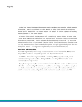Page 12




             IBM’s Cloud Storage Solution provides standards based network access to data using multiple protocols
          including CIFS and NFS to a common set of data. A single set of data can be shared concurrently using
          multiple network protocols over 3 to 25 nodes or more. This provides the extreme scalability and reliability
          required to support a Cloud storage solution.

             In addition to the standard network protocols IBM’s Cloud Storage Solution provides the ability to add
          Linux®, AIX® or Windows® nodes running your own applications. These nodes can access a common set
          of data directly over the SAN, if required along with the standard network ﬁle protocols. This allows high
          performance access to the data concurrently with client network access to the same data. This allows you to
          have high performance access to the data for ﬁle management, backup or application integration. This level
          of integration provides a key component to implementing a successful cloud infrastructure.

          New Levels of Manageability
          Successfully implementing a cloud storage solution requires new levels of manageability. A large cloud
          storage solution needs to be manageable by a small team of system administrators.

            To fulﬁll the administration requirement IBM’s Cloud Storage Solution provides a single point of
          administration through a web based tool. All of your IBM’s Cloud Storage Solution clusters can be
          administered from a single interface.

            Using this management interface you can monitor events across the entire solution. All of the events are
          collected in a central event log. The administrator can deﬁne what event types are emailed, for example, to
          a set of administrators. The web based management tool can be used to collect and view information on
          multiple aspects of the solution and graph the results over time. For example you can collect CPU
 