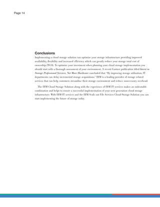 Page 14




          Conclusions
          Implementing a cloud storage solution can optimize your storage infrastructure providing improved
          availability, ﬂexibility and increased efficiency which can greatly reduce your storage total cost of
          ownership (TCO). To optimize your investment when planning your cloud storage implementation you
          should start with a thorough assessment of your environment. A recent Gartner publication titled Invest in
          Storage Professional Services, Not More Hardware concluded that “By improving storage utilization, IT
          departments can delay incremental storage acquisitions.” IBM is a leading provider of storage related
          services that can help customers streamline their storage environment and reduce unnecessary overhead.

             The IBM Cloud Storage Solution along with the experience of IBM IT services makes an unbeatable
          combination and helps to ensure a successful implementation of your next generation cloud storage
          infrastructure. With IBM IT services and the IBM Scale out File Services Cloud Storage Solution you can
          start implementing the future of storage today.
 
