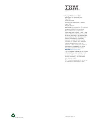 © Copyright IBM Corporation 2009
  IBM Systems and Technology Group
  Route 100
  Somers, NY 10589
  Produced in the United States of America
  August 2009
  All Rights Reserved
  IBM, the IBM logo, and ibm.com are trademarks
  or registered trademarks of International
  Business Machines Corporation in the
  United States, other countries, or both. If these
  and other IBM trademarked terms are marked
  on their ﬁrst occurrence in this information with
  a trademark symbol (® or ™), these symbols
  indicate U.S. registered or common law
  trademarks owned by IBM at the time this
  information was published. Such trademarks
  may also be registered or common law
  trademarks in other countries. A current list of
  IBM trademarks is available on the Web at
  “Copyright and trademark information” at
  ibm.com/legal/copytrade.shtml
  Linux is a registered trademark of Linus Torvalds
  in the United States, other countries, or both.
  Microsoft and Windows are trademarks of
  Microsoft Corporation in the United States,
  other countries, or both.
  Other product, company or service names may
  be trademarks or service marks of others.




  OIW03029-USEN-01
 