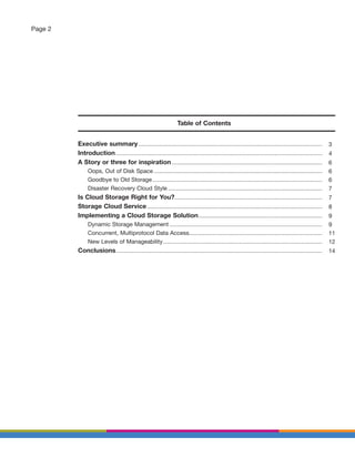 Page 2




                                                                              Table of Contents


         Executive summary .............................................................................................................................................               3
         Introduction ..............................................................................................................................................................   4
         A Story or three for inspiration ...................................................................................................................                          6
               Oops, Out of Disk Space .................................................................................................................................               6
               Goodbye to Old Storage ..................................................................................................................................               6
               Disaster Recovery Cloud Style ......................................................................................................................                    7
         Is Cloud Storage Right for You?.................................................................................................................                              7
         Storage Cloud Service ......................................................................................................................................                  8
         Implementing a Cloud Storage Solution...............................................................................................                                          9
               Dynamic Storage Management .....................................................................................................................                        9
               Concurrent, Multiprotocol Data Access......................................................................................................                             11
               New Levels of Manageability ..........................................................................................................................                  12
         Conclusions ..............................................................................................................................................................    14
 