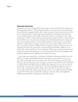 Page 3




         Executive Summary
         Reducing the total cost of ownership (TCO) for data storage is on the top of the list for IT managers today.
         Purchasing storage hardware is only the beginning and often not the most expensive part of the solution.
         It is not likely that an organization will be able to reduce the amount of data stored so to reduce the TCO
         for your storage infrastructure requires improving overall efficiently by reducing the daily maintenance
         costs, streamlining upgrades, and the ability to dynamically introduce new technologies to your existing
         infrastructure to continue to improve efficiency. Achieving storage operational efficiencies requires that you
         have the ability to mix server and storage technologies. To non-disruptively add and remove storage and
         move data as requirements ﬂuctuate over time without downtime or weekend work for your IT staff. In
         addition to a mixed hardware and storage environment you need to provide multiple levels of service to
         meet various business needs for availability, efficiency or regulatory compliance requirements across your
         organization. To achieve these goals requires a storage technology that is ﬂexible, scalable and easy to
         manage. This is where Cloud Storage comes into the picture. Cloud storage provides these features for the
         storage environment by presenting storage as a service. Storage cloud service means decoupling the node
         running the application from the application data residing on the storage.

            Cloud storage today is provided by an evolving set of technologies and has many deﬁnitions across the
         industry. For example, a public implementation of cloud storage is a service that allows you to access
         the storage over the public internet. It can provide services like home PC backup-up over the internet.
         When you “sign up” for this type of service you agree to a service level that deﬁnes that the ﬁle will always
         be available and protected against disasters. In addition when signing up for such a service you don’t ask
         questions like “Is my data stored on SATA drives?” The Cloud storage approach allows the customer to
         focus on what is really important which is “will my data be there when I need it?” This is storage as a
         service. Today’s cloud storage solutions supply this type of service to more applications than just backing
         up a home PC. Cloud storage can provide data management services for mission critical applications
         including relational databases, web applications and scalable analytics.
 
